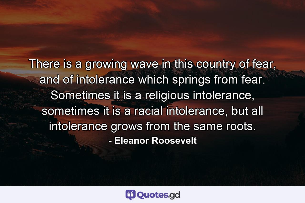 There is a growing wave in this country of fear, and of intolerance which springs from fear. Sometimes it is a religious intolerance, sometimes it is a racial intolerance, but all intolerance grows from the same roots. - Quote by Eleanor Roosevelt