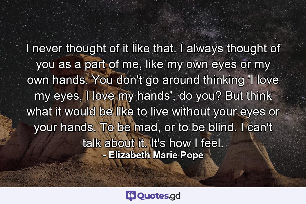 I never thought of it like that. I always thought of you as a part of me, like my own eyes or my own hands. You don't go around thinking 'I love my eyes, I love my hands', do you? But think what it would be like to live without your eyes or your hands. To be mad, or to be blind. I can't talk about it. It's how I feel. - Quote by Elizabeth Marie Pope