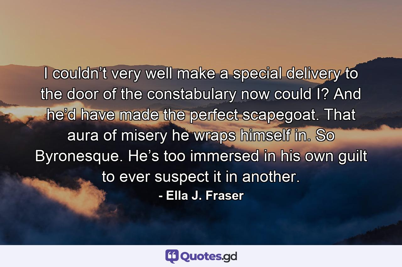 I couldn’t very well make a special delivery to the door of the constabulary now could I? And he’d have made the perfect scapegoat. That aura of misery he wraps himself in. So Byronesque. He’s too immersed in his own guilt to ever suspect it in another. - Quote by Ella J. Fraser