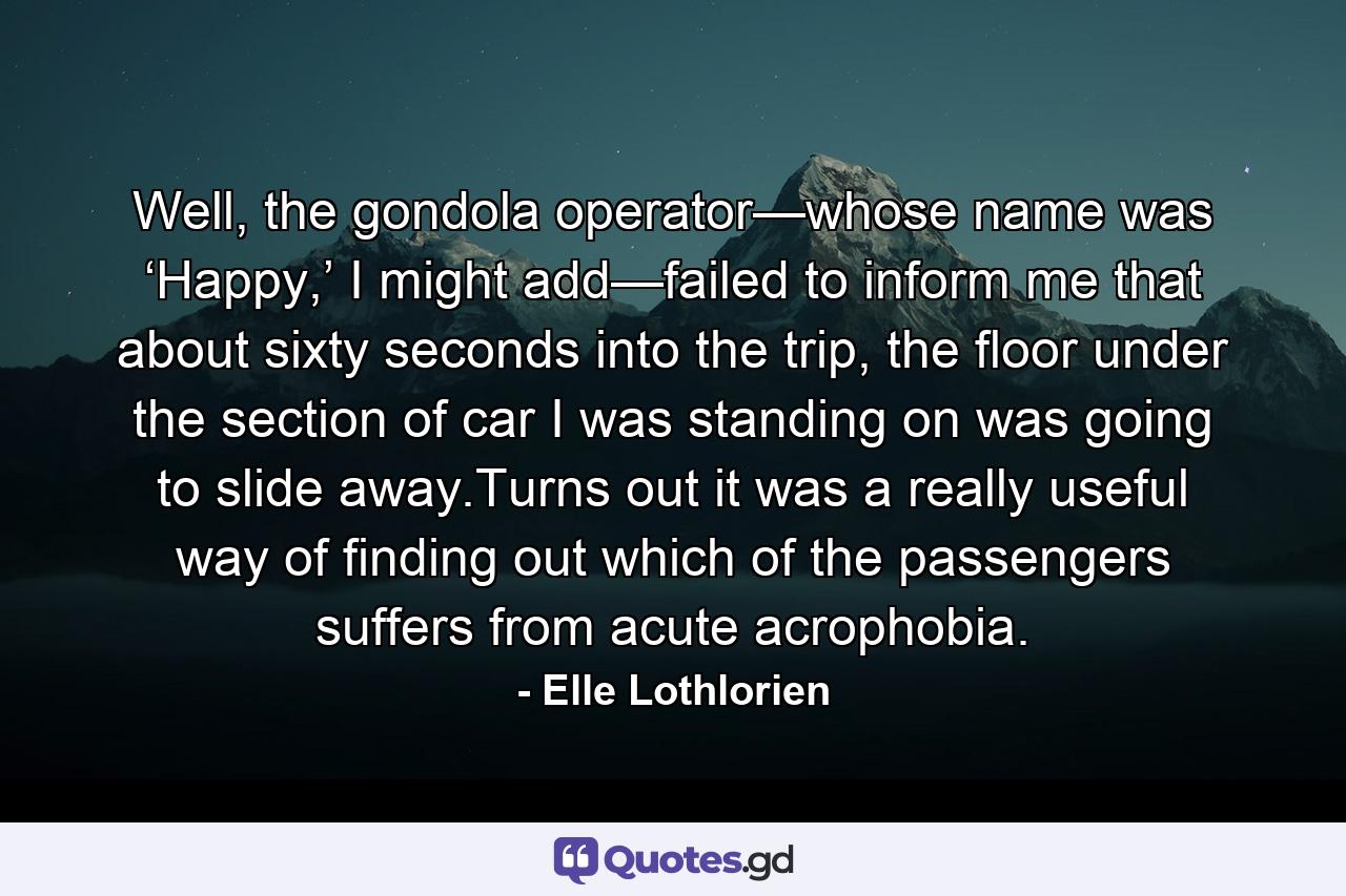 Well, the gondola operator—whose name was ‘Happy,’ I might add—failed to inform me that about sixty seconds into the trip, the floor under the section of car I was standing on was going to slide away.Turns out it was a really useful way of finding out which of the passengers suffers from acute acrophobia. - Quote by Elle Lothlorien