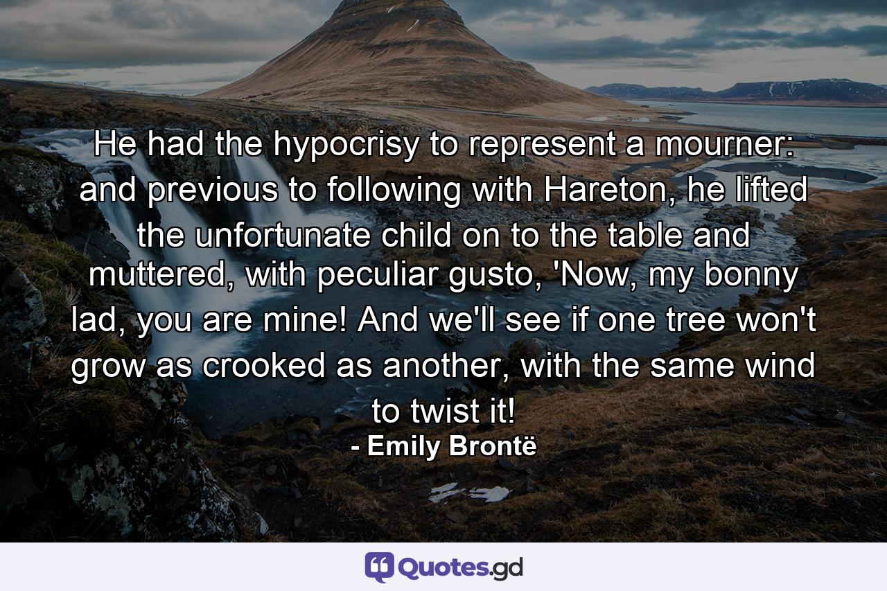 He had the hypocrisy to represent a mourner: and previous to following with Hareton, he lifted the unfortunate child on to the table and muttered, with peculiar gusto, 'Now, my bonny lad, you are mine! And we'll see if one tree won't grow as crooked as another, with the same wind to twist it! - Quote by Emily Brontë