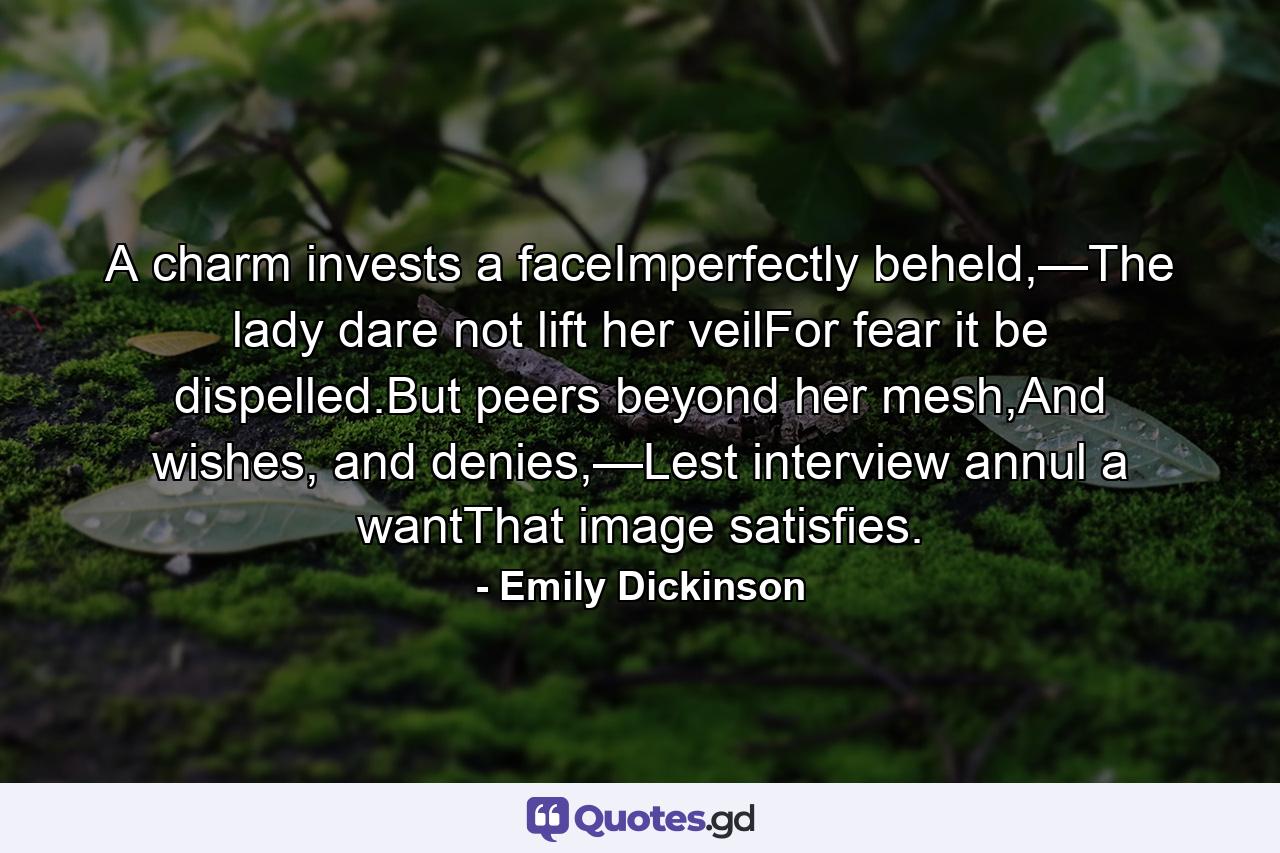 A charm invests a faceImperfectly beheld,—The lady dare not lift her veilFor fear it be dispelled.But peers beyond her mesh,And wishes, and denies,—Lest interview annul a wantThat image satisfies. - Quote by Emily Dickinson