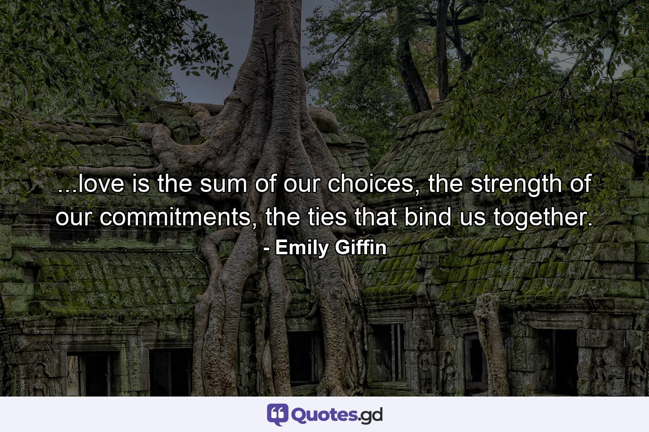 ...love is the sum of our choices, the strength of our commitments, the ties that bind us together. - Quote by Emily Giffin