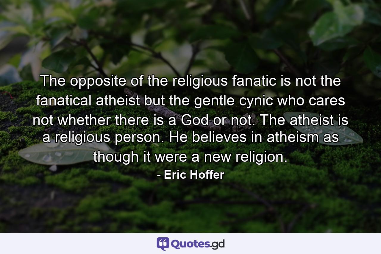 The opposite of the religious fanatic is not the fanatical atheist but the gentle cynic who cares not whether there is a God or not. The atheist is a religious person. He believes in atheism as though it were a new religion. - Quote by Eric Hoffer