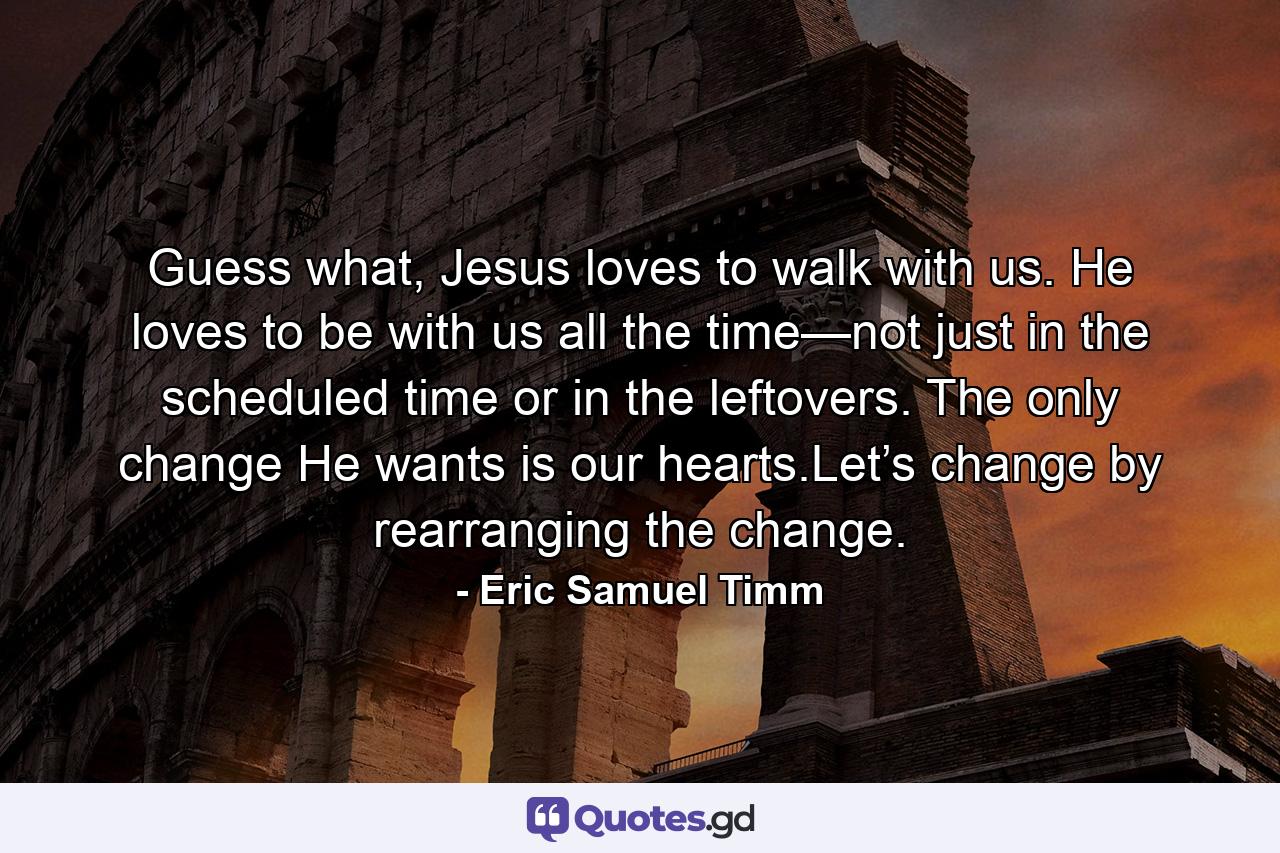 Guess what, Jesus loves to walk with us. He loves to be with us all the time—not just in the scheduled time or in the leftovers. The only change He wants is our hearts.Let’s change by rearranging the change. - Quote by Eric Samuel Timm