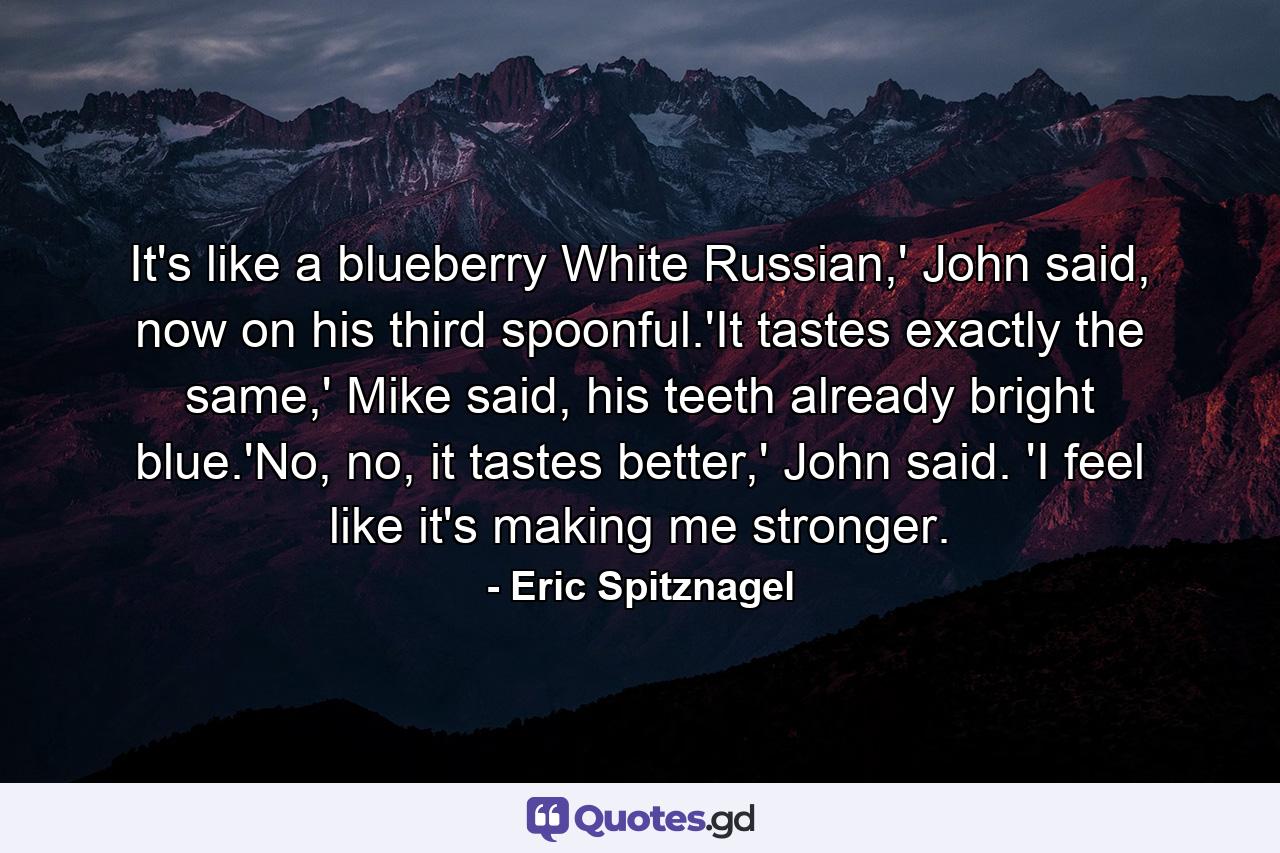 It's like a blueberry White Russian,' John said, now on his third spoonful.'It tastes exactly the same,' Mike said, his teeth already bright blue.'No, no, it tastes better,' John said. 'I feel like it's making me stronger. - Quote by Eric Spitznagel