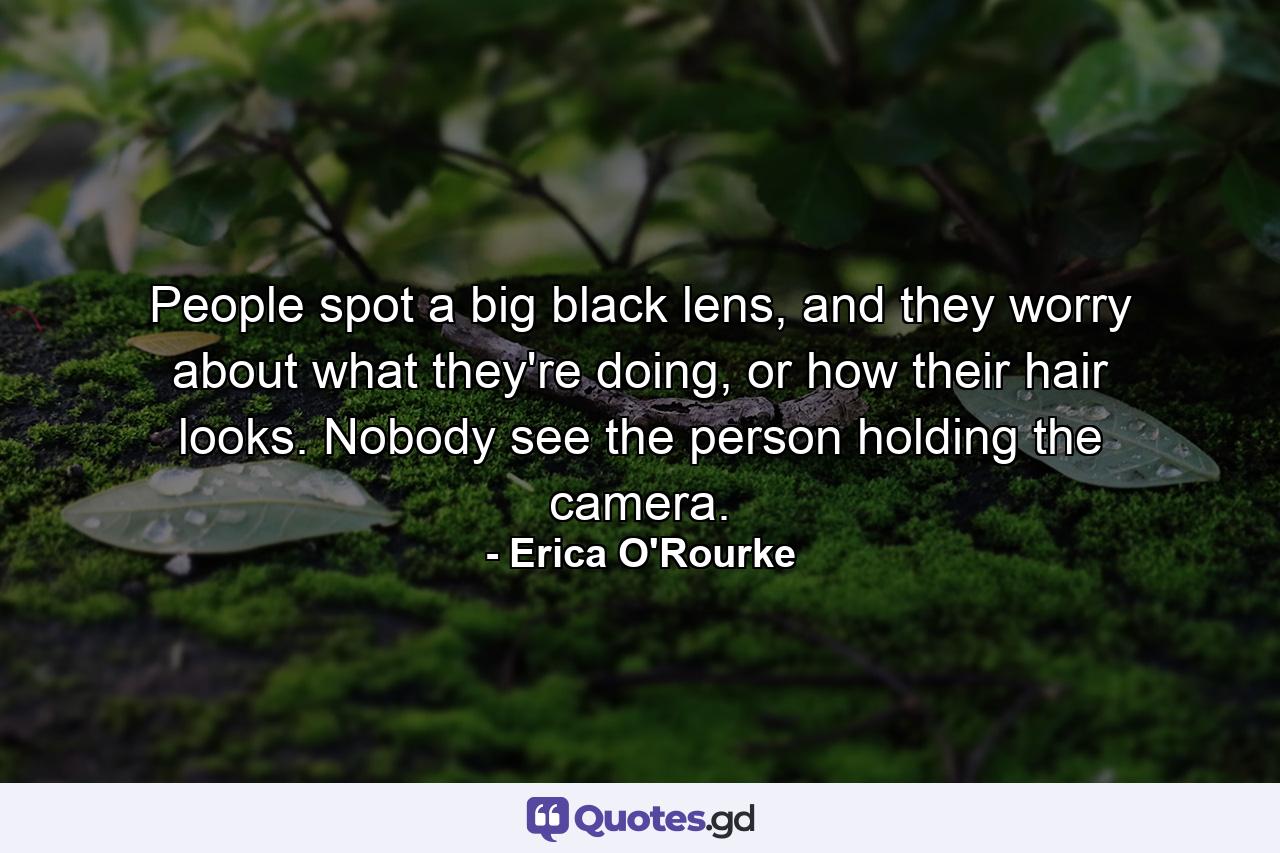 People spot a big black lens, and they worry about what they're doing, or how their hair looks. Nobody see the person holding the camera. - Quote by Erica O'Rourke