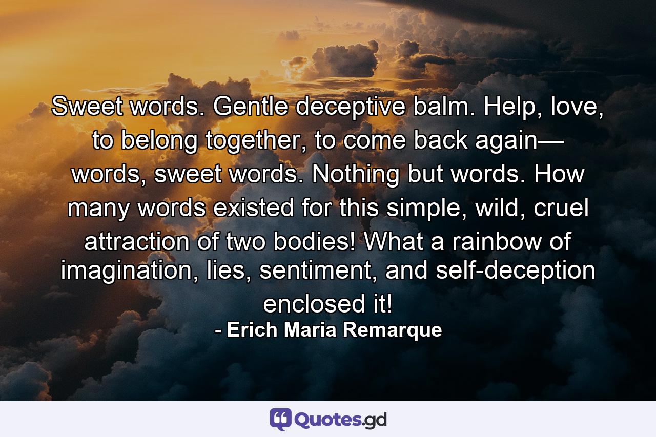 Sweet words. Gentle deceptive balm. Help, love, to belong together, to come back again— words, sweet words. Nothing but words. How many words existed for this simple, wild, cruel attraction of two bodies! What a rainbow of imagination, lies, sentiment, and self-deception enclosed it! - Quote by Erich Maria Remarque