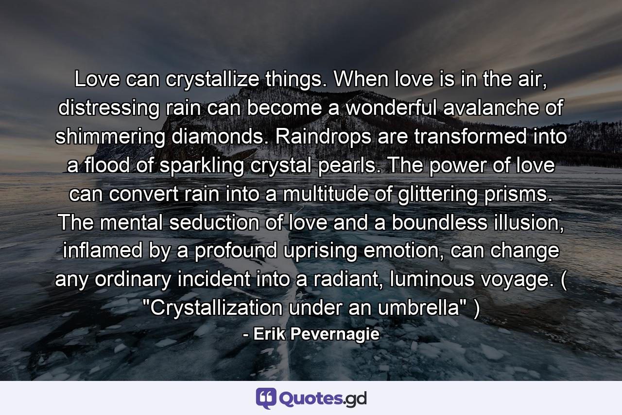 Love can crystallize things. When love is in the air, distressing rain can become a wonderful avalanche of shimmering diamonds. Raindrops are transformed into a flood of sparkling crystal pearls. The power of love can convert rain into a multitude of glittering prisms. The mental seduction of love and a boundless illusion, inflamed by a profound uprising emotion, can change any ordinary incident into a radiant, luminous voyage. ( 