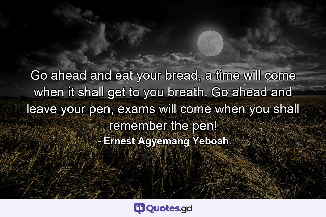 Go ahead and eat your bread, a time will come when it shall get to you breath. Go ahead and leave your pen, exams will come when you shall remember the pen! - Quote by Ernest Agyemang Yeboah