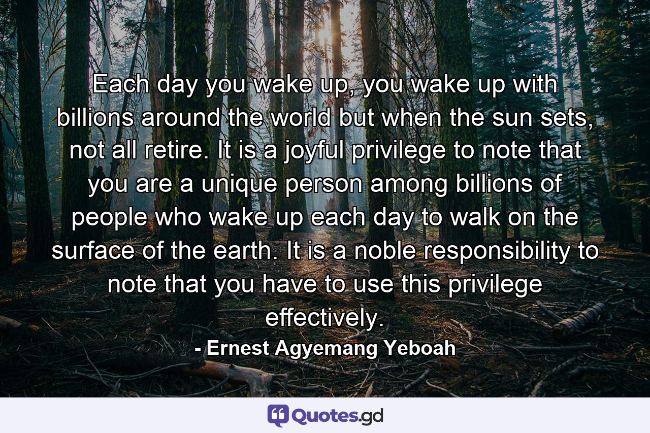 Each day you wake up, you wake up with billions around the world but when the sun sets, not all retire. It is a joyful privilege to note that you are a unique person among billions of people who wake up each day to walk on the surface of the earth. It is a noble responsibility to note that you have to use this privilege effectively. - Quote by Ernest Agyemang Yeboah