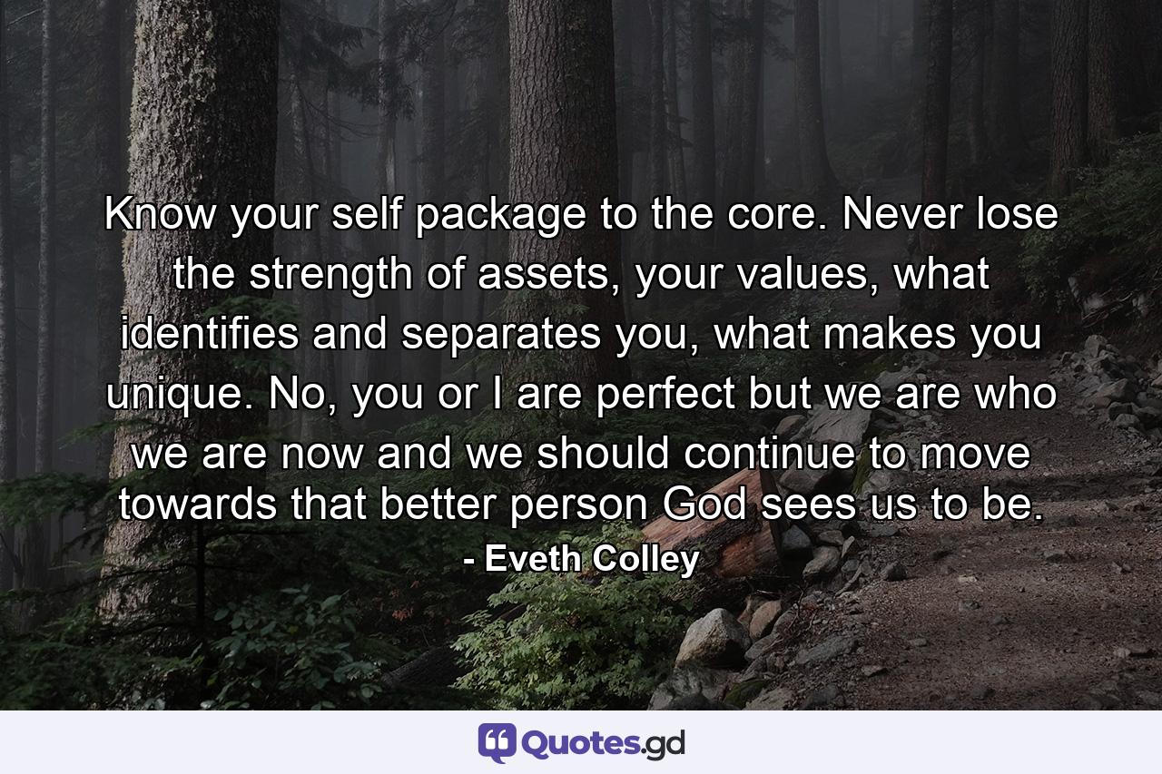 Know your self package to the core. Never lose the strength of assets, your values, what identifies and separates you, what makes you unique. No, you or I are perfect but we are who we are now and we should continue to move towards that better person God sees us to be. - Quote by Eveth Colley