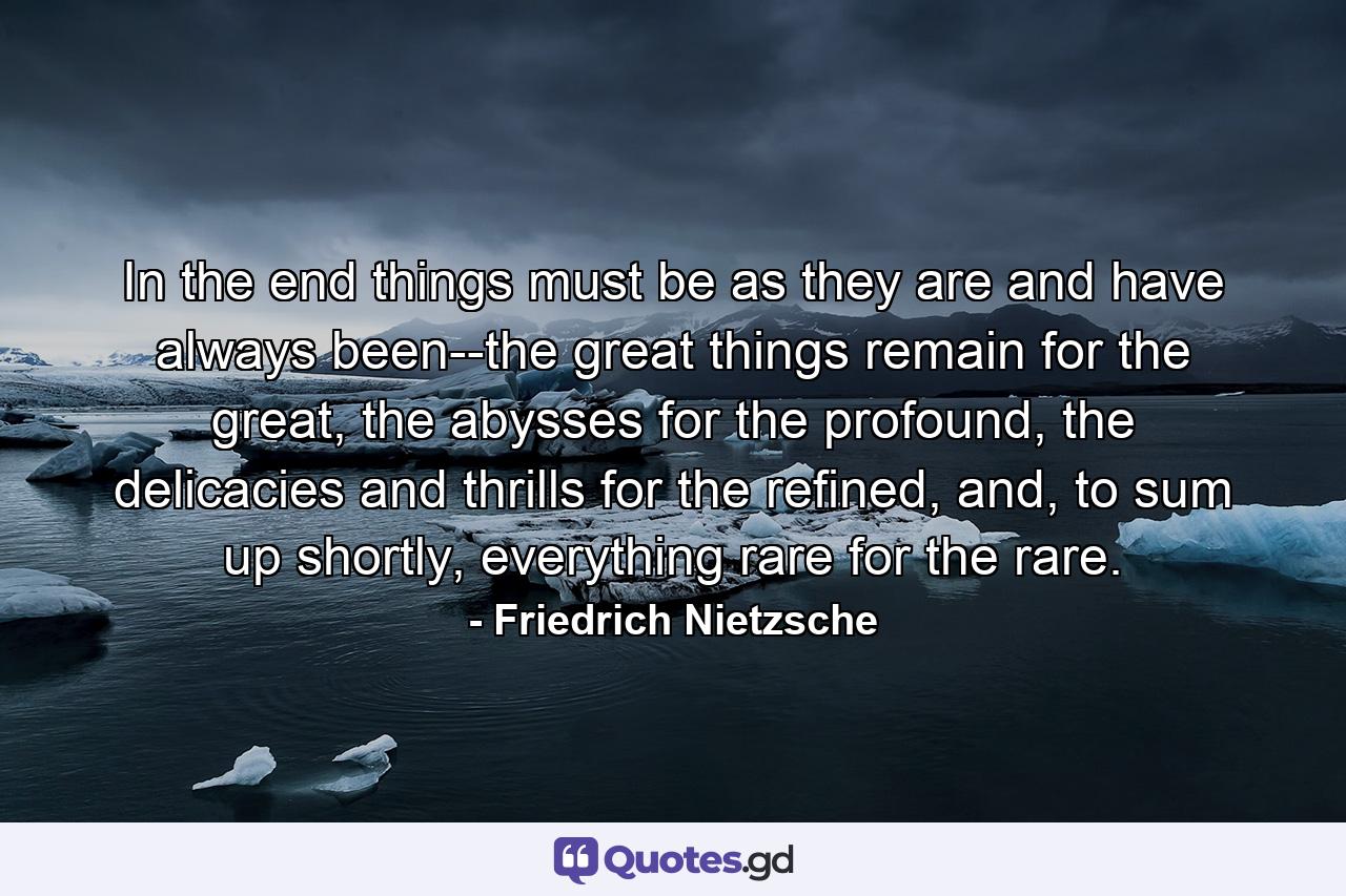 In the end things must be as they are and have always been--the great things remain for the great, the abysses for the profound, the delicacies and thrills for the refined, and, to sum up shortly, everything rare for the rare. - Quote by Friedrich Nietzsche