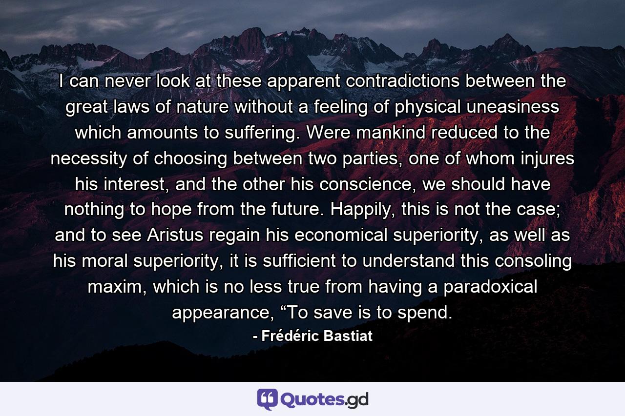 I can never look at these apparent contradictions between the great laws of nature without a feeling of physical uneasiness which amounts to suffering. Were mankind reduced to the necessity of choosing between two parties, one of whom injures his interest, and the other his conscience, we should have nothing to hope from the future. Happily, this is not the case; and to see Aristus regain his economical superiority, as well as his moral superiority, it is sufficient to understand this consoling maxim, which is no less true from having a paradoxical appearance, “To save is to spend. - Quote by Frédéric Bastiat