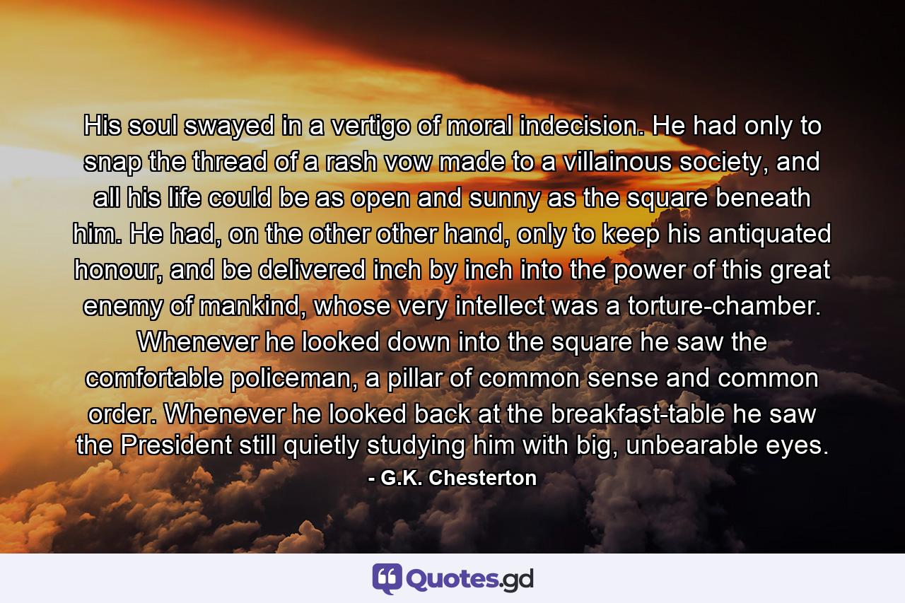 His soul swayed in a vertigo of moral indecision. He had only to snap the thread of a rash vow made to a villainous society, and all his life could be as open and sunny as the square beneath him. He had, on the other other hand, only to keep his antiquated honour, and be delivered inch by inch into the power of this great enemy of mankind, whose very intellect was a torture-chamber. Whenever he looked down into the square he saw the comfortable policeman, a pillar of common sense and common order. Whenever he looked back at the breakfast-table he saw the President still quietly studying him with big, unbearable eyes. - Quote by G.K. Chesterton