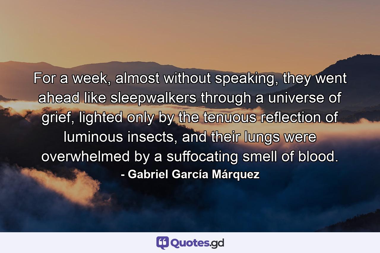 For a week, almost without speaking, they went ahead like sleepwalkers through a universe of grief, lighted only by the tenuous reflection of luminous insects, and their lungs were overwhelmed by a suffocating smell of blood. - Quote by Gabriel García Márquez