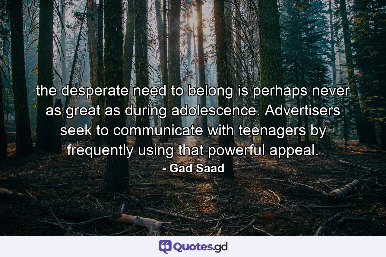 the desperate need to belong is perhaps never as great as during adolescence. Advertisers seek to communicate with teenagers by frequently using that powerful appeal. - Quote by Gad Saad