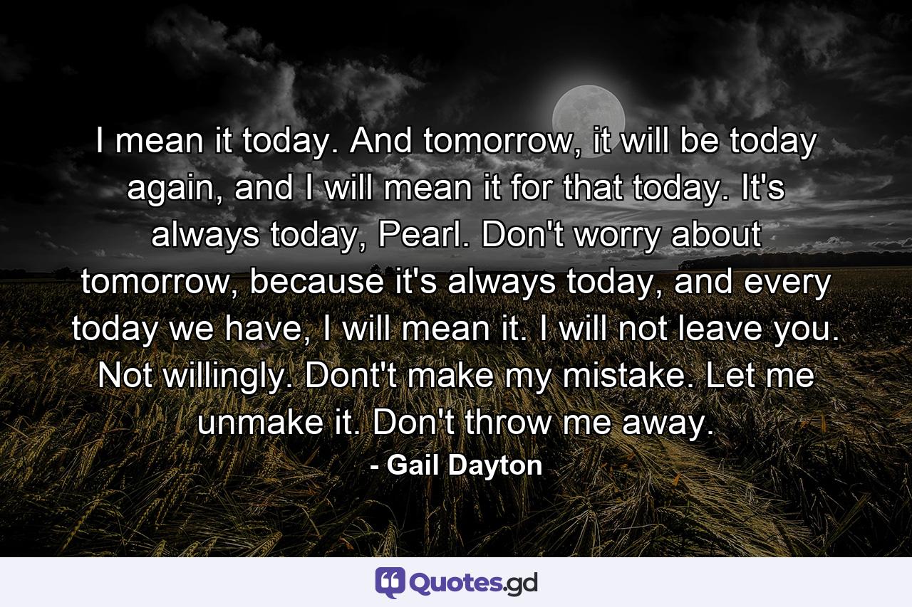 I mean it today. And tomorrow, it will be today again, and I will mean it for that today. It's always today, Pearl. Don't worry about tomorrow, because it's always today, and every today we have, I will mean it. I will not leave you. Not willingly. Dont't make my mistake. Let me unmake it. Don't throw me away. - Quote by Gail Dayton