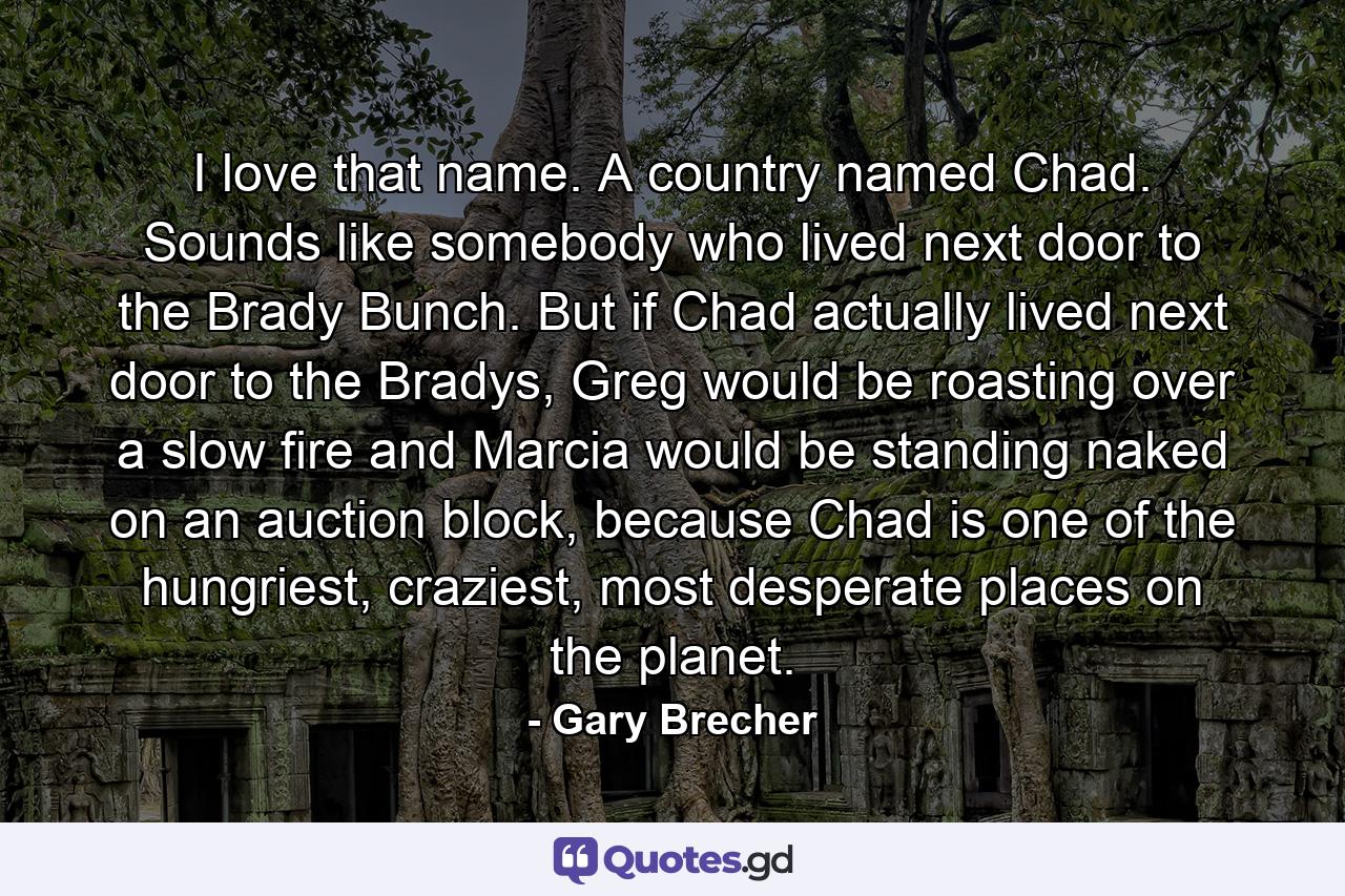 I love that name. A country named Chad. Sounds like somebody who lived next door to the Brady Bunch. But if Chad actually lived next door to the Bradys, Greg would be roasting over a slow fire and Marcia would be standing naked on an auction block, because Chad is one of the hungriest, craziest, most desperate places on the planet. - Quote by Gary Brecher