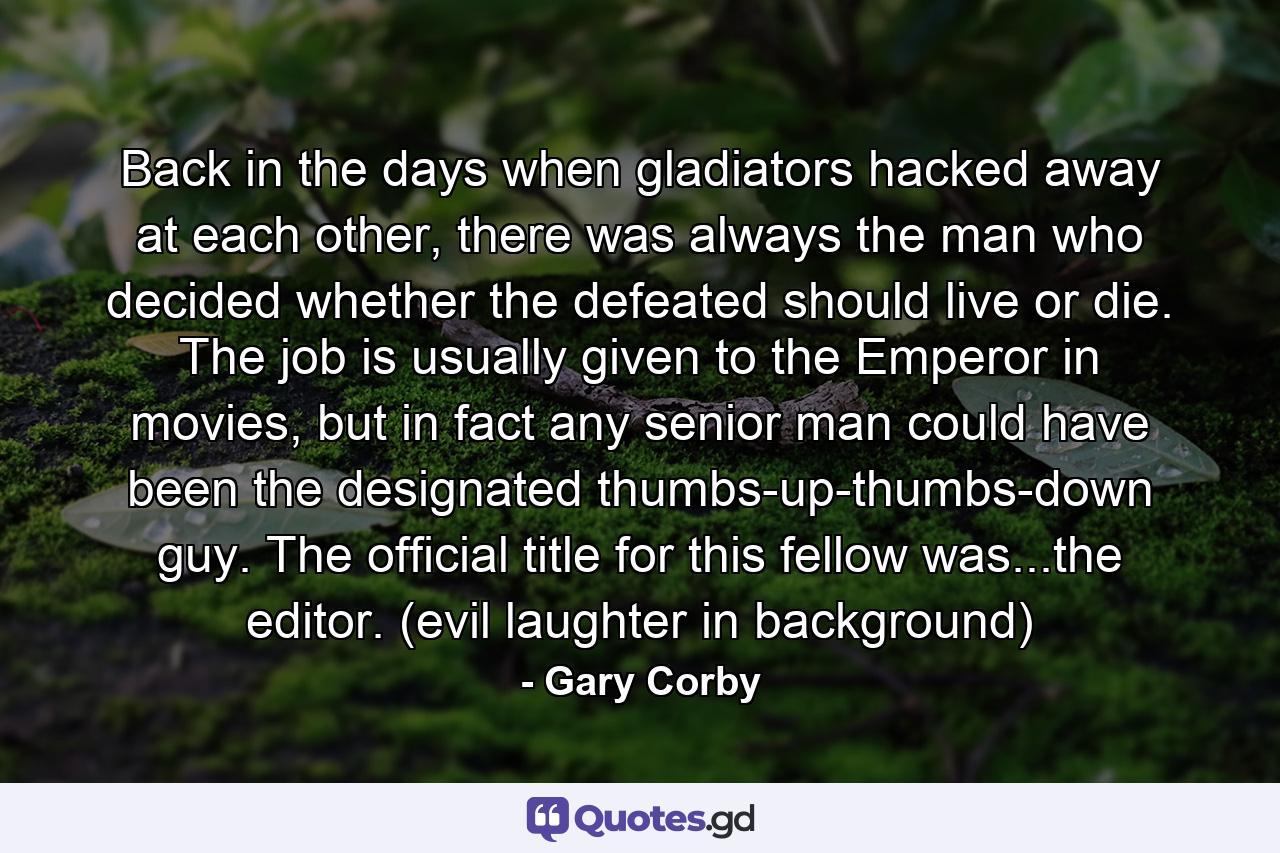 Back in the days when gladiators hacked away at each other, there was always the man who decided whether the defeated should live or die. The job is usually given to the Emperor in movies, but in fact any senior man could have been the designated thumbs-up-thumbs-down guy. The official title for this fellow was...the editor. (evil laughter in background) - Quote by Gary Corby