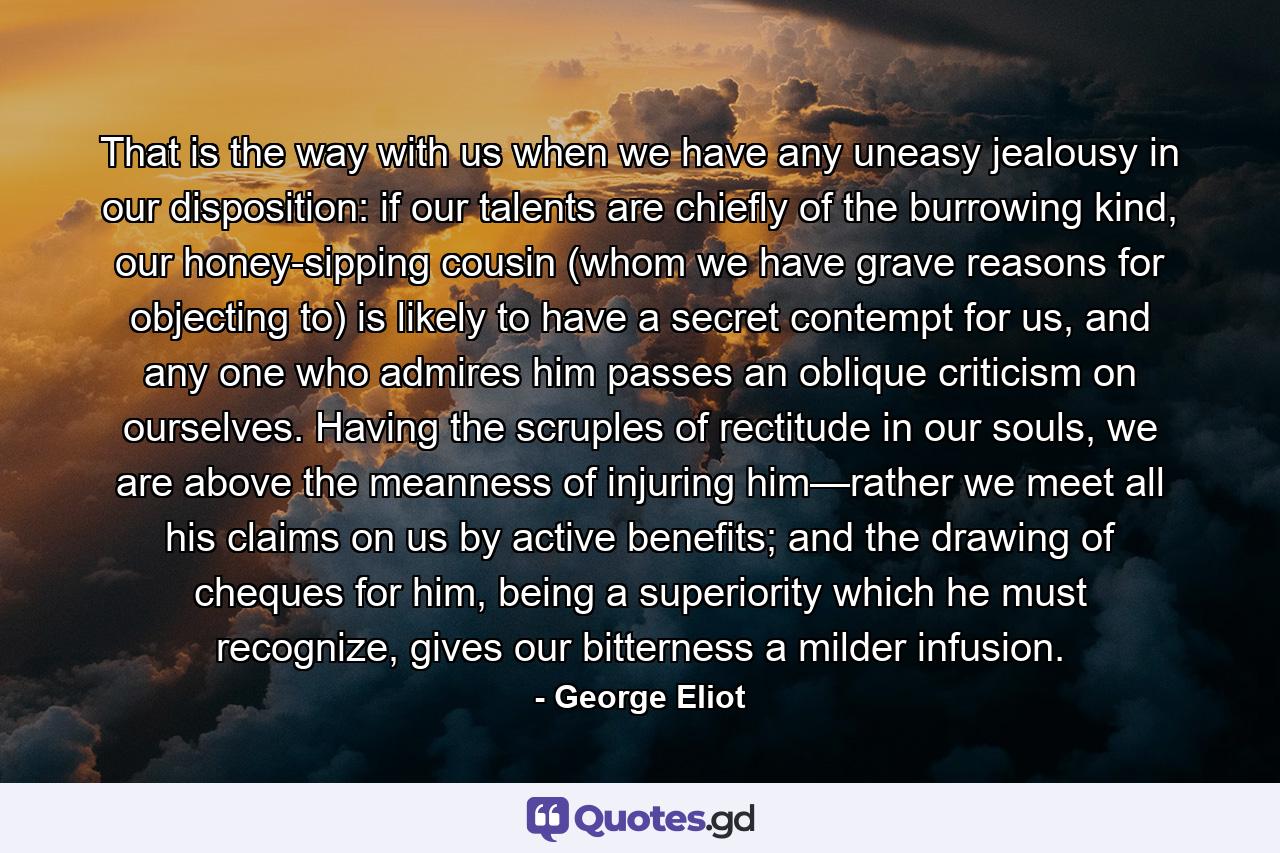 That is the way with us when we have any uneasy jealousy in our disposition: if our talents are chiefly of the burrowing kind, our honey-sipping cousin (whom we have grave reasons for objecting to) is likely to have a secret contempt for us, and any one who admires him passes an oblique criticism on ourselves. Having the scruples of rectitude in our souls, we are above the meanness of injuring him—rather we meet all his claims on us by active benefits; and the drawing of cheques for him, being a superiority which he must recognize, gives our bitterness a milder infusion. - Quote by George Eliot