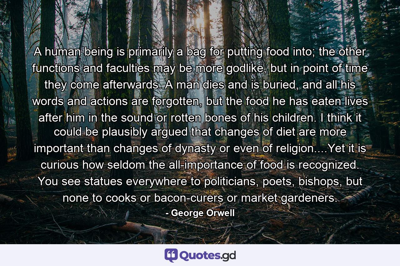 A human being is primarily a bag for putting food into; the other functions and faculties may be more godlike, but in point of time they come afterwards. A man dies and is buried, and all his words and actions are forgotten, but the food he has eaten lives after him in the sound or rotten bones of his children. I think it could be plausibly argued that changes of diet are more important than changes of dynasty or even of religion....Yet it is curious how seldom the all-importance of food is recognized. You see statues everywhere to politicians, poets, bishops, but none to cooks or bacon-curers or market gardeners. - Quote by George Orwell