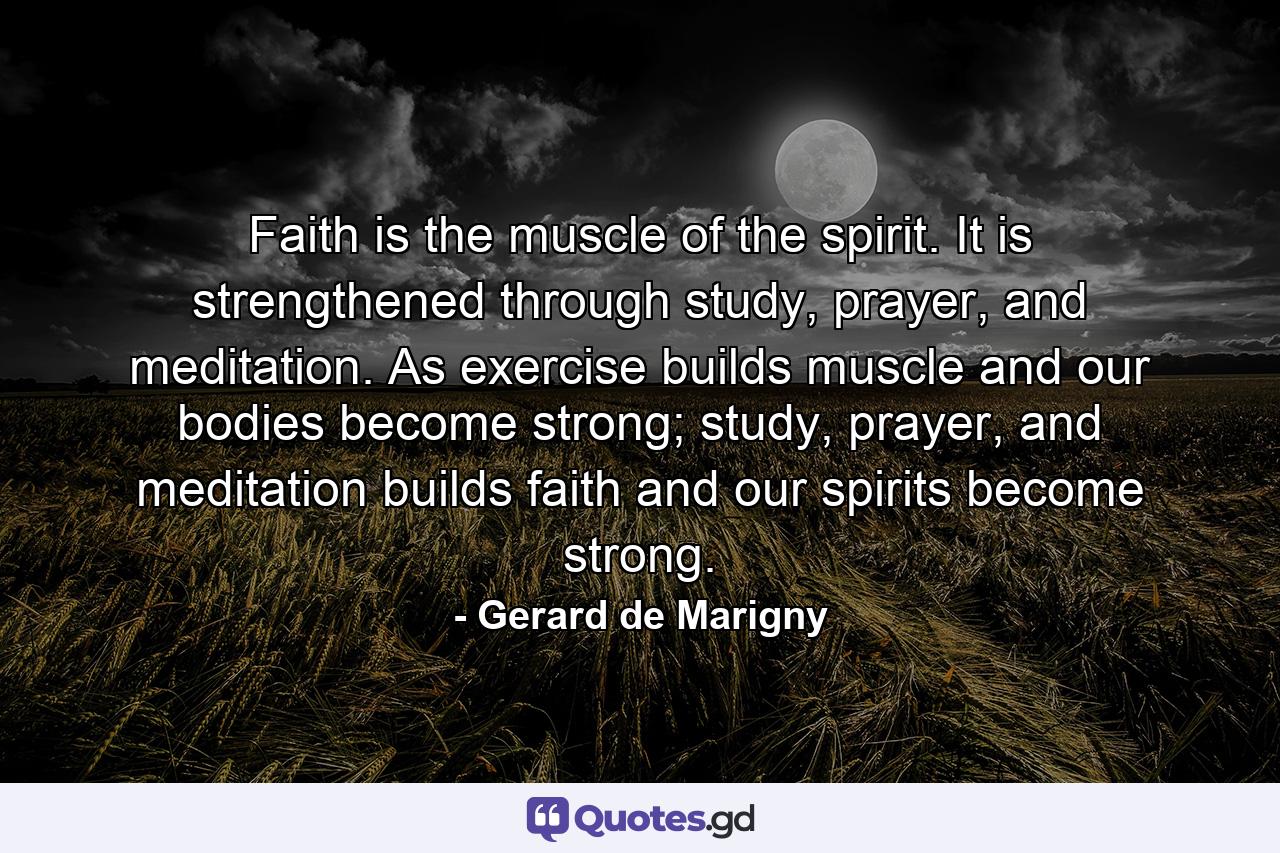 Faith is the muscle of the spirit. It is strengthened through study, prayer, and meditation. As exercise builds muscle and our bodies become strong; study, prayer, and meditation builds faith and our spirits become strong. - Quote by Gerard de Marigny