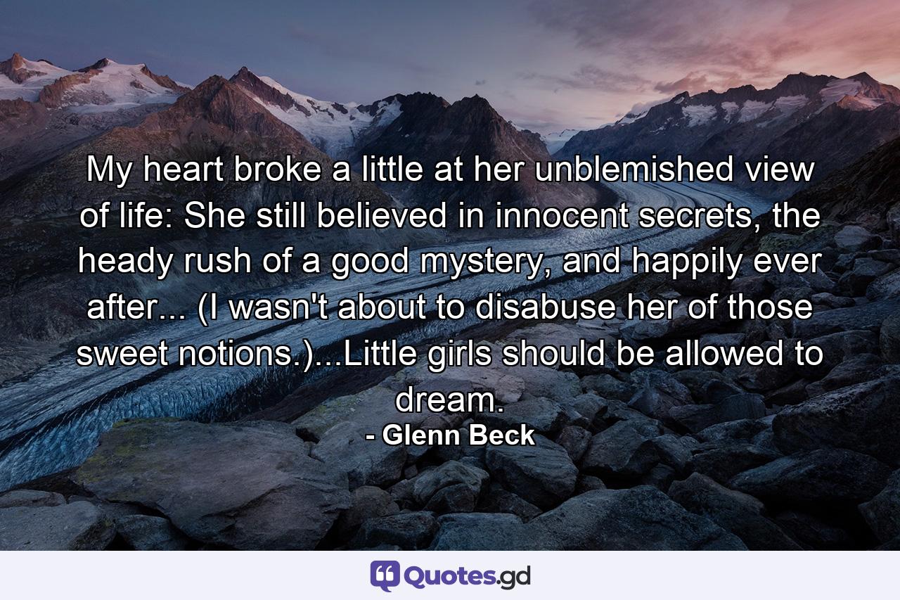 My heart broke a little at her unblemished view of life: She still believed in innocent secrets, the heady rush of a good mystery, and happily ever after... (I wasn't about to disabuse her of those sweet notions.)...Little girls should be allowed to dream. - Quote by Glenn Beck