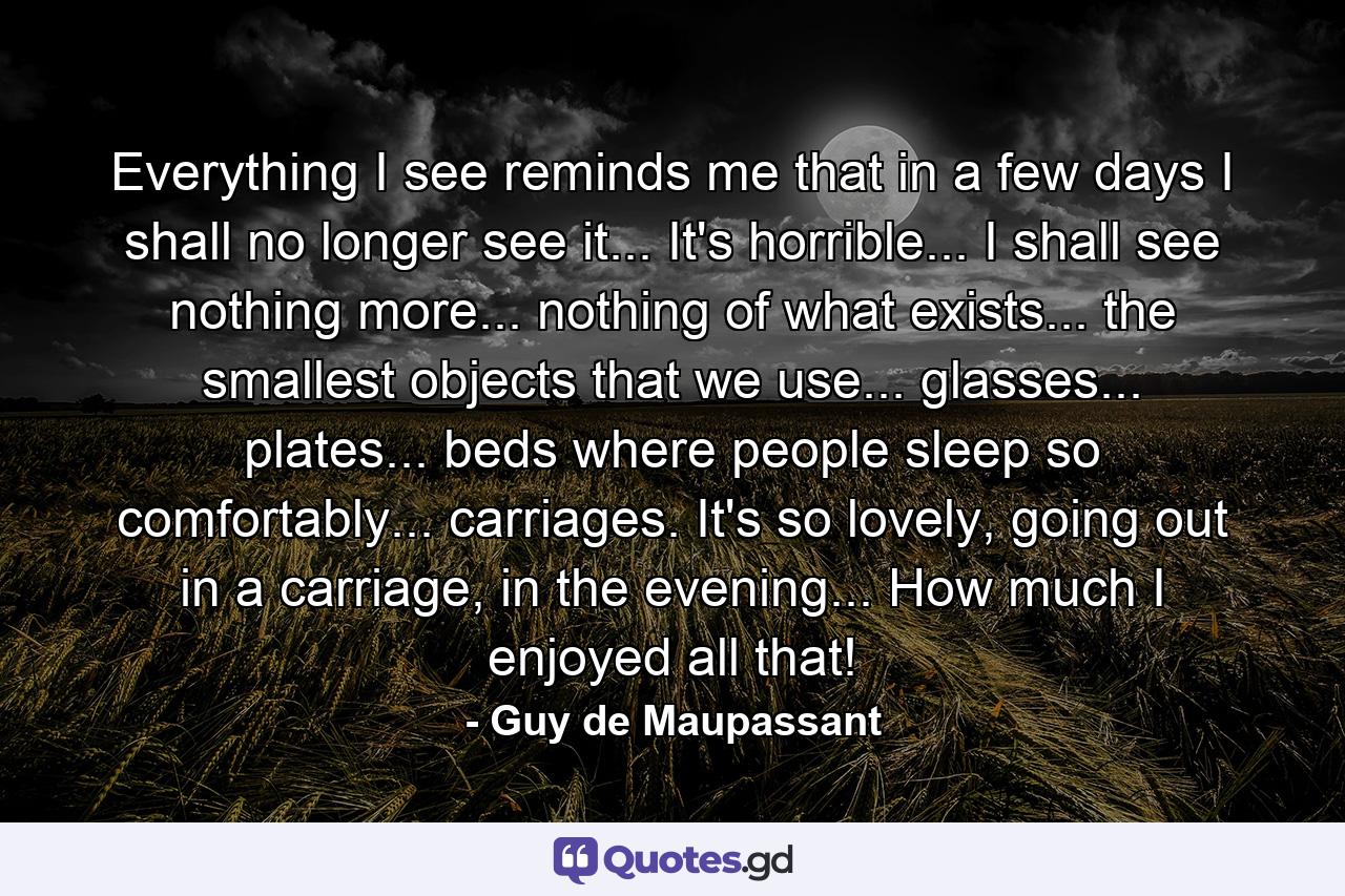 Everything I see reminds me that in a few days I shall no longer see it... It's horrible... I shall see nothing more... nothing of what exists... the smallest objects that we use... glasses... plates... beds where people sleep so comfortably... carriages. It's so lovely, going out in a carriage, in the evening... How much I enjoyed all that! - Quote by Guy de Maupassant