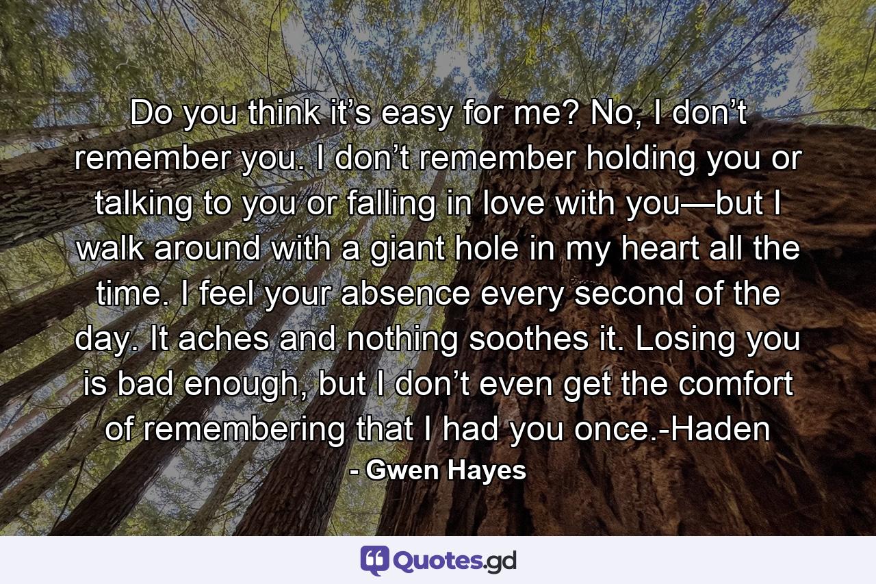 Do you think it’s easy for me? No, I don’t remember you. I don’t remember holding you or talking to you or falling in love with you—but I walk around with a giant hole in my heart all the time. I feel your absence every second of the day. It aches and nothing soothes it. Losing you is bad enough, but I don’t even get the comfort of remembering that I had you once.-Haden - Quote by Gwen Hayes