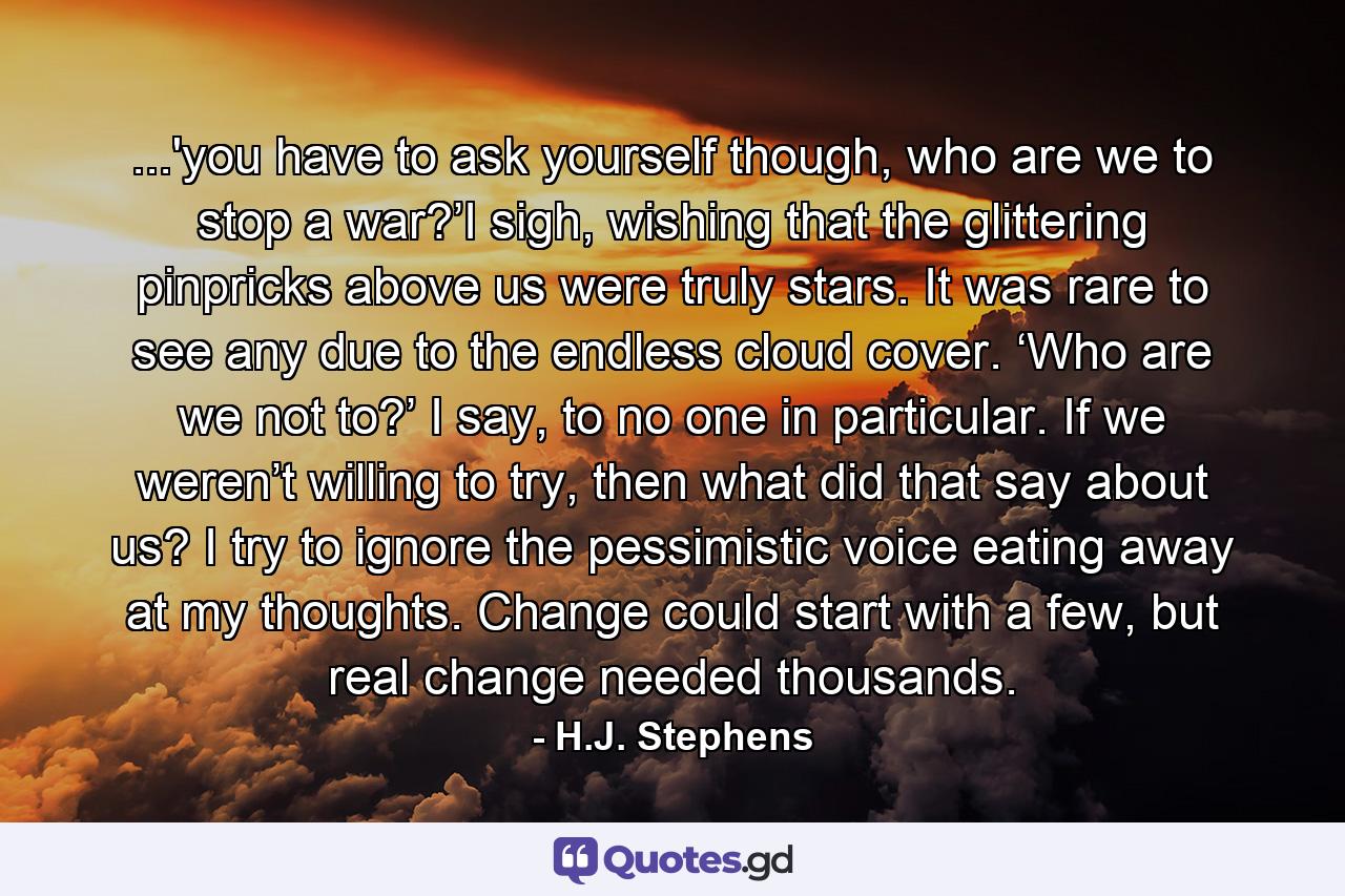 ...'you have to ask yourself though, who are we to stop a war?’I sigh, wishing that the glittering pinpricks above us were truly stars. It was rare to see any due to the endless cloud cover. ‘Who are we not to?’ I say, to no one in particular. If we weren’t willing to try, then what did that say about us? I try to ignore the pessimistic voice eating away at my thoughts. Change could start with a few, but real change needed thousands. - Quote by H.J. Stephens