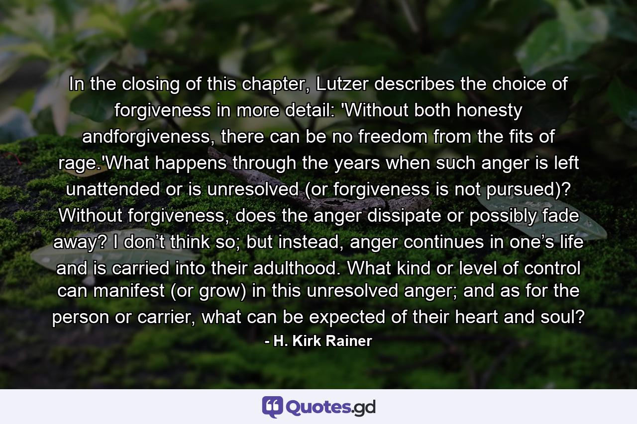 In the closing of this chapter, Lutzer describes the choice of forgiveness in more detail: 'Without both honesty andforgiveness, there can be no freedom from the fits of rage.'What happens through the years when such anger is left unattended or is unresolved (or forgiveness is not pursued)? Without forgiveness, does the anger dissipate or possibly fade away? I don’t think so; but instead, anger continues in one’s life and is carried into their adulthood. What kind or level of control can manifest (or grow) in this unresolved anger; and as for the person or carrier, what can be expected of their heart and soul? - Quote by H. Kirk Rainer