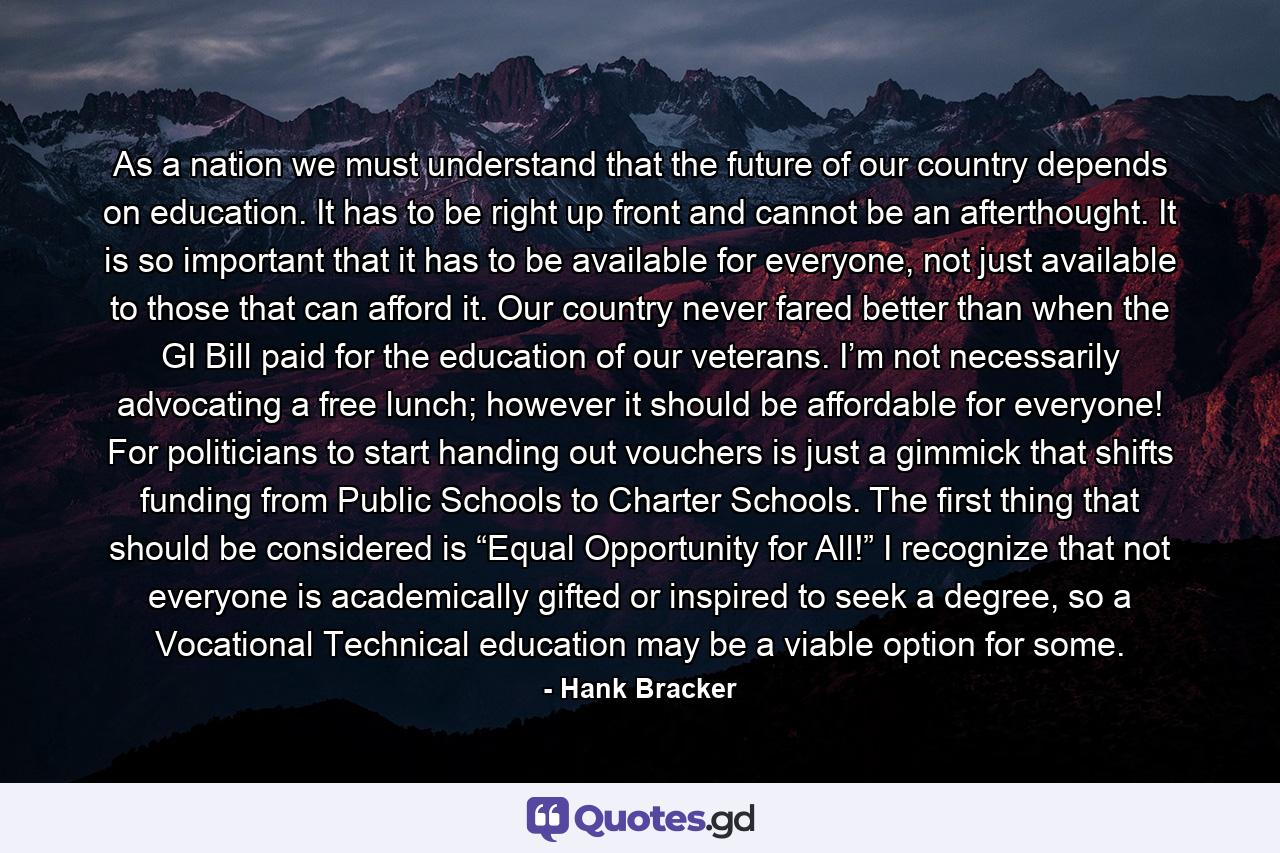 As a nation we must understand that the future of our country depends on education. It has to be right up front and cannot be an afterthought. It is so important that it has to be available for everyone, not just available to those that can afford it. Our country never fared better than when the GI Bill paid for the education of our veterans. I’m not necessarily advocating a free lunch; however it should be affordable for everyone! For politicians to start handing out vouchers is just a gimmick that shifts funding from Public Schools to Charter Schools. The first thing that should be considered is “Equal Opportunity for All!” I recognize that not everyone is academically gifted or inspired to seek a degree, so a Vocational Technical education may be a viable option for some. - Quote by Hank Bracker