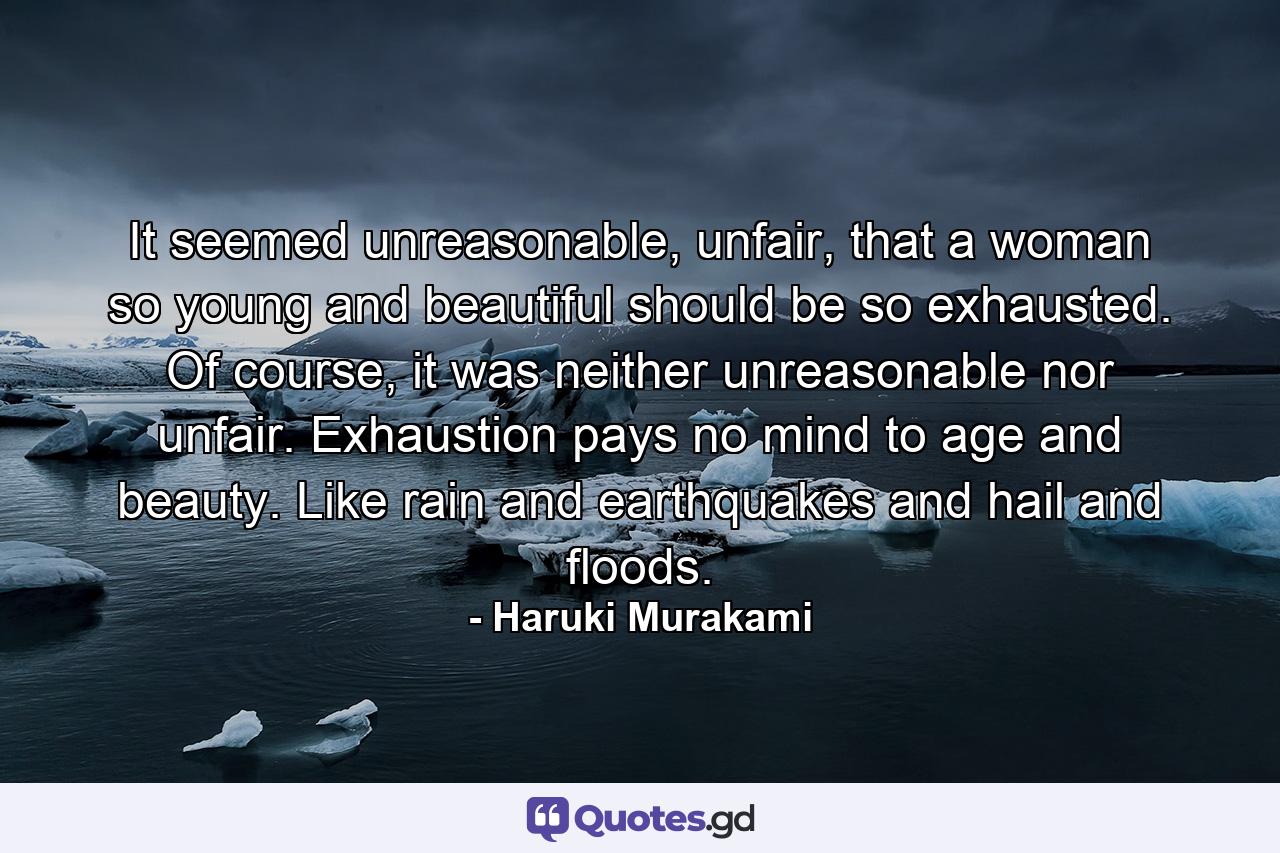 It seemed unreasonable, unfair, that a woman so young and beautiful should be so exhausted. Of course, it was neither unreasonable nor unfair. Exhaustion pays no mind to age and beauty. Like rain and earthquakes and hail and floods. - Quote by Haruki Murakami