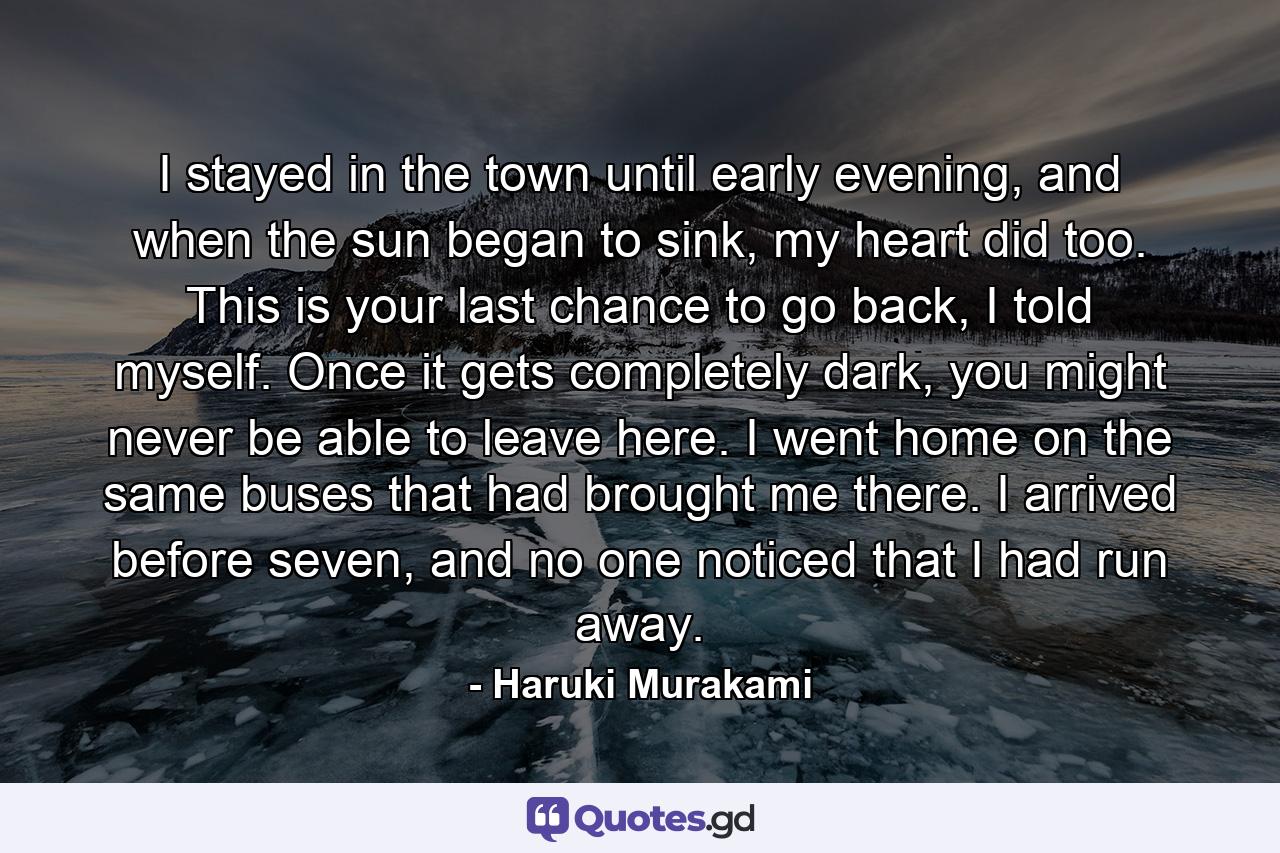 I stayed in the town until early evening, and when the sun began to sink, my heart did too. This is your last chance to go back, I told myself. Once it gets completely dark, you might never be able to leave here. I went home on the same buses that had brought me there. I arrived before seven, and no one noticed that I had run away. - Quote by Haruki Murakami