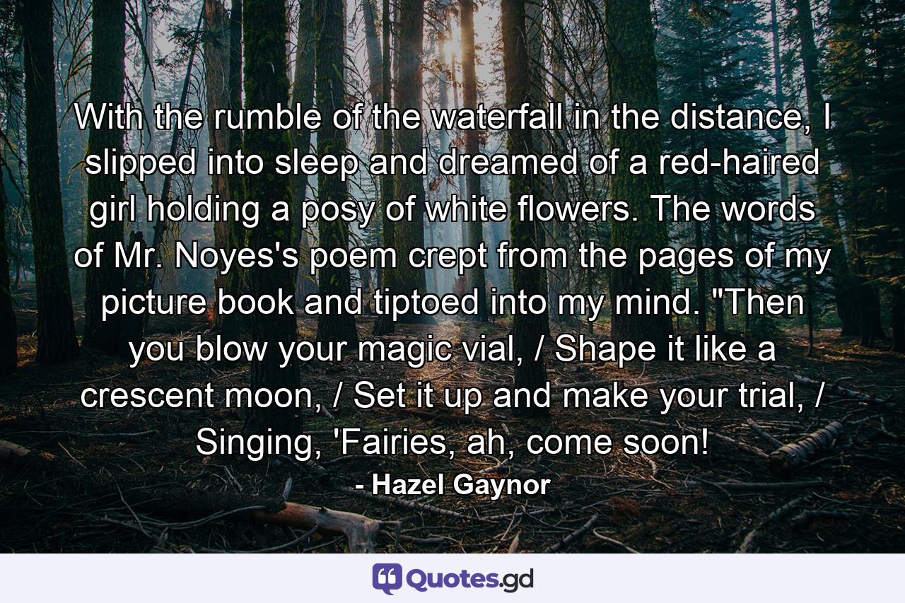 With the rumble of the waterfall in the distance, I slipped into sleep and dreamed of a red-haired girl holding a posy of white flowers. The words of Mr. Noyes's poem crept from the pages of my picture book and tiptoed into my mind. 