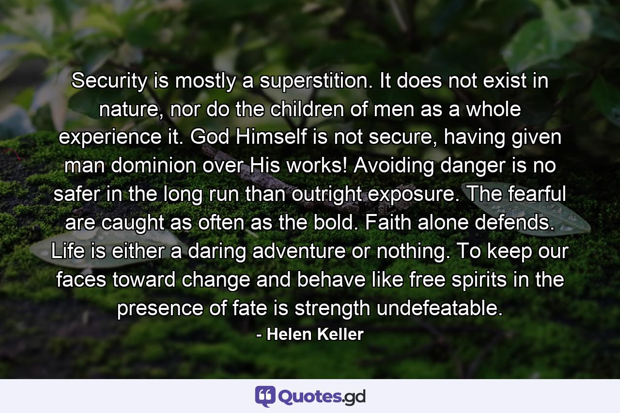 Security is mostly a superstition. It does not exist in nature, nor do the children of men as a whole experience it. God Himself is not secure, having given man dominion over His works! Avoiding danger is no safer in the long run than outright exposure. The fearful are caught as often as the bold. Faith alone defends. Life is either a daring adventure or nothing. To keep our faces toward change and behave like free spirits in the presence of fate is strength undefeatable. - Quote by Helen Keller