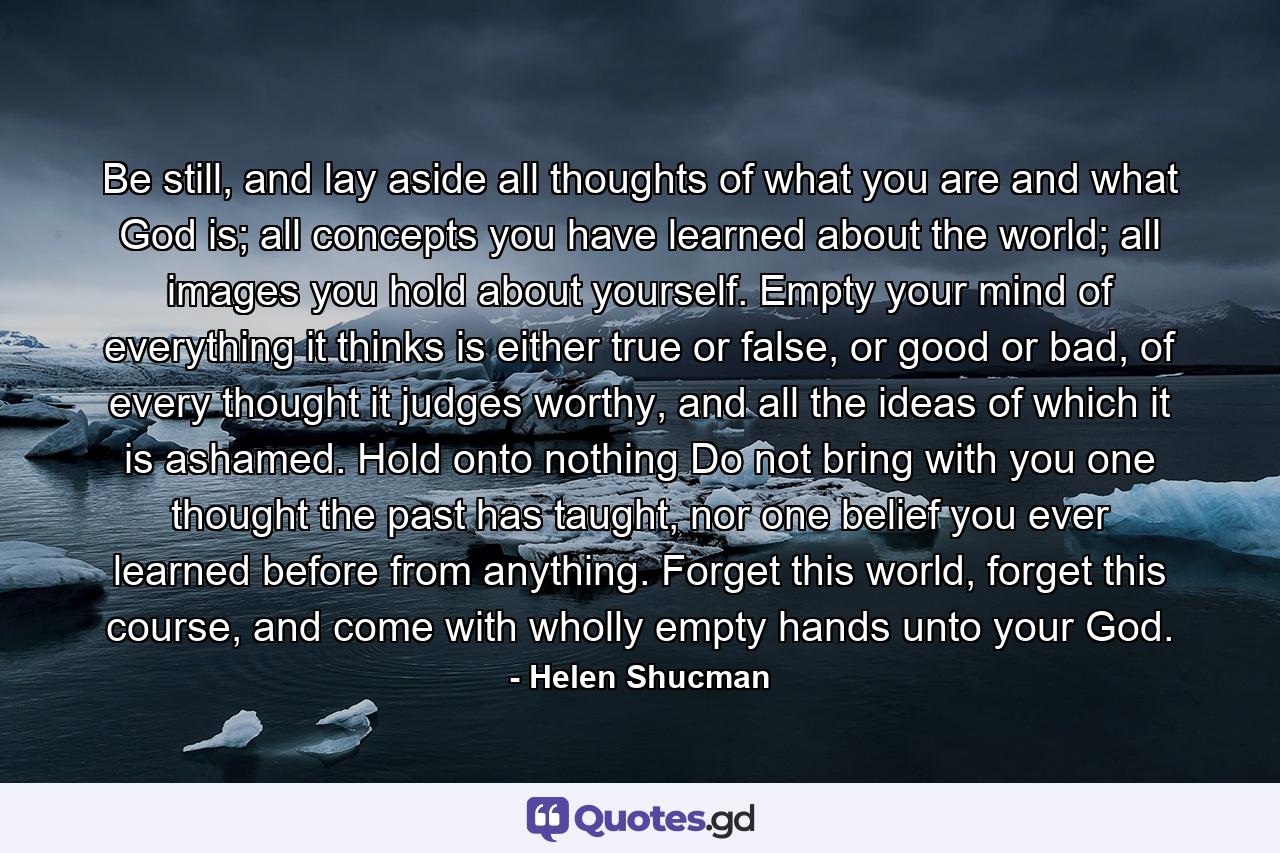 Be still, and lay aside all thoughts of what you are and what God is; all concepts you have learned about the world; all images you hold about yourself. Empty your mind of everything it thinks is either true or false, or good or bad, of every thought it judges worthy, and all the ideas of which it is ashamed. Hold onto nothing Do not bring with you one thought the past has taught, nor one belief you ever learned before from anything. Forget this world, forget this course, and come with wholly empty hands unto your God. - Quote by Helen Shucman