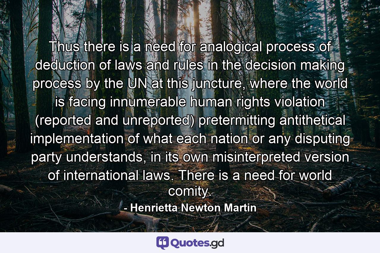 Thus there is a need for analogical process of deduction of laws and rules in the decision making process by the UN at this juncture, where the world is facing innumerable human rights violation (reported and unreported) pretermitting antithetical implementation of what each nation or any disputing party understands, in its own misinterpreted version of international laws. There is a need for world comity. - Quote by Henrietta Newton Martin