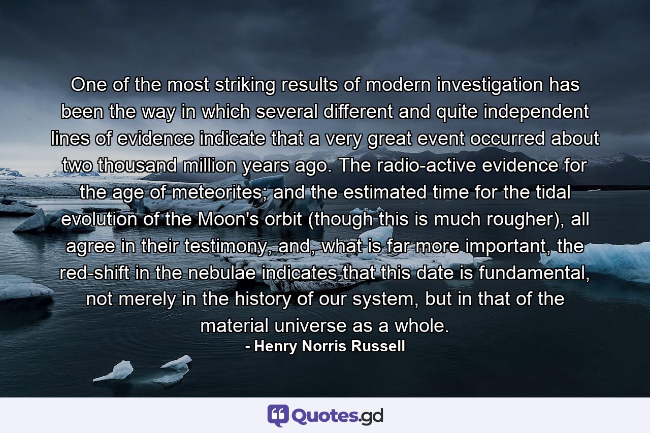 One of the most striking results of modern investigation has been the way in which several different and quite independent lines of evidence indicate that a very great event occurred about two thousand million years ago. The radio-active evidence for the age of meteorites; and the estimated time for the tidal evolution of the Moon's orbit (though this is much rougher), all agree in their testimony, and, what is far more important, the red-shift in the nebulae indicates that this date is fundamental, not merely in the history of our system, but in that of the material universe as a whole. - Quote by Henry Norris Russell