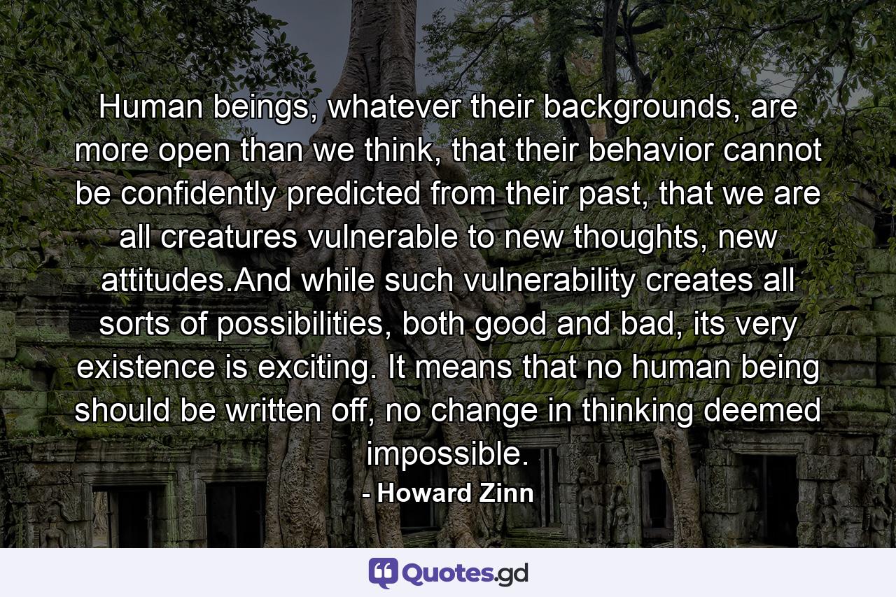 Human beings, whatever their backgrounds, are more open than we think, that their behavior cannot be confidently predicted from their past, that we are all creatures vulnerable to new thoughts, new attitudes.And while such vulnerability creates all sorts of possibilities, both good and bad, its very existence is exciting. It means that no human being should be written off, no change in thinking deemed impossible. - Quote by Howard Zinn