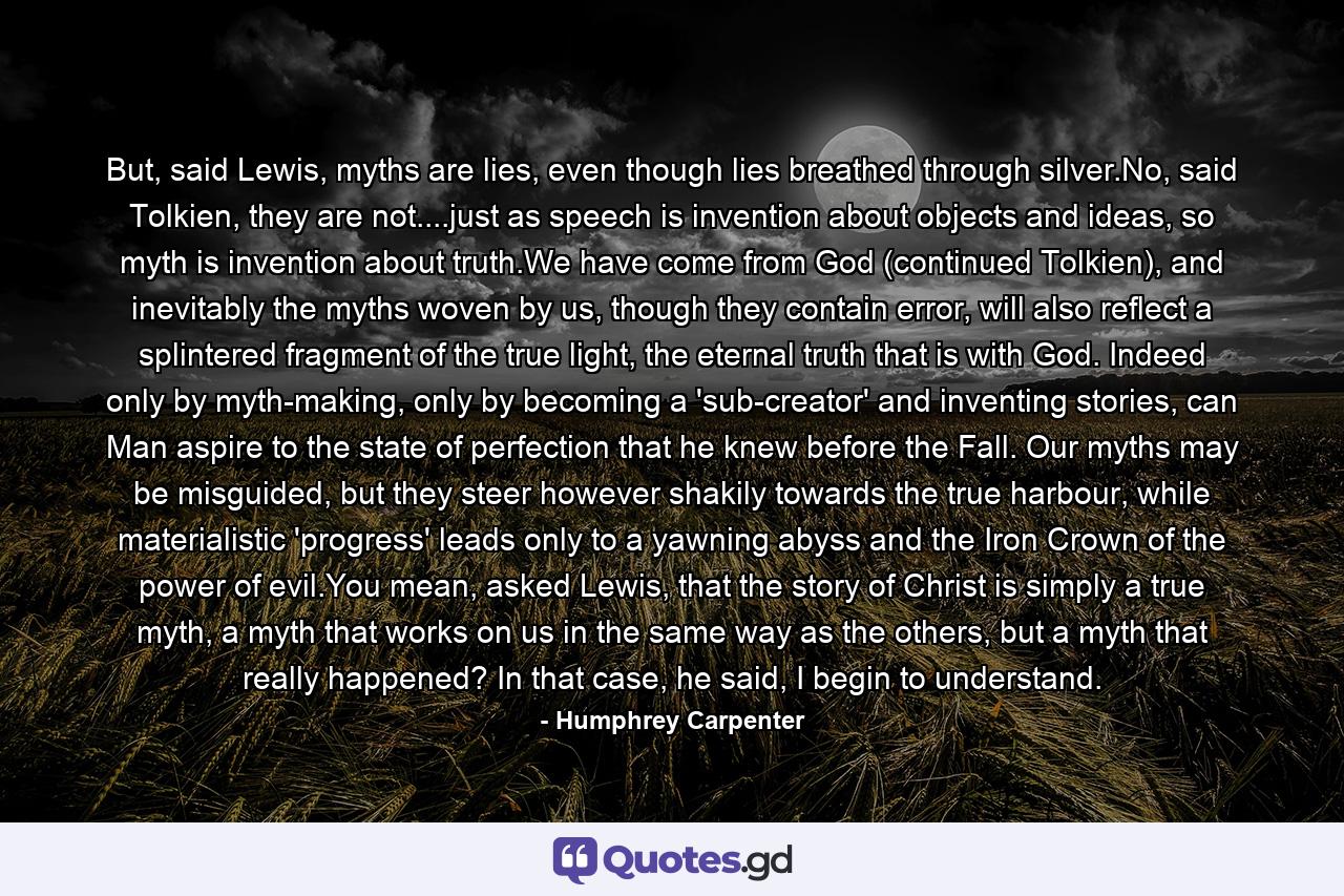 But, said Lewis, myths are lies, even though lies breathed through silver.No, said Tolkien, they are not....just as speech is invention about objects and ideas, so myth is invention about truth.We have come from God (continued Tolkien), and inevitably the myths woven by us, though they contain error, will also reflect a splintered fragment of the true light, the eternal truth that is with God. Indeed only by myth-making, only by becoming a 'sub-creator' and inventing stories, can Man aspire to the state of perfection that he knew before the Fall. Our myths may be misguided, but they steer however shakily towards the true harbour, while materialistic 'progress' leads only to a yawning abyss and the Iron Crown of the power of evil.You mean, asked Lewis, that the story of Christ is simply a true myth, a myth that works on us in the same way as the others, but a myth that really happened? In that case, he said, I begin to understand. - Quote by Humphrey Carpenter