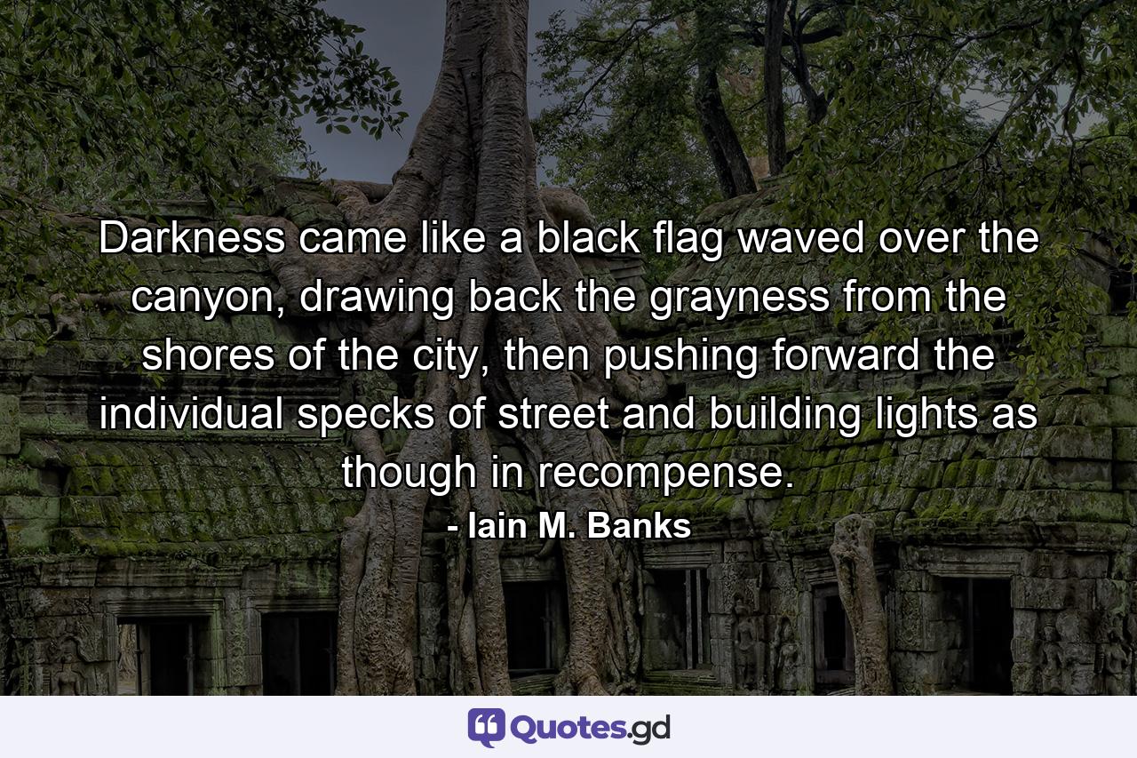 Darkness came like a black flag waved over the canyon, drawing back the grayness from the shores of the city, then pushing forward the individual specks of street and building lights as though in recompense. - Quote by Iain M. Banks