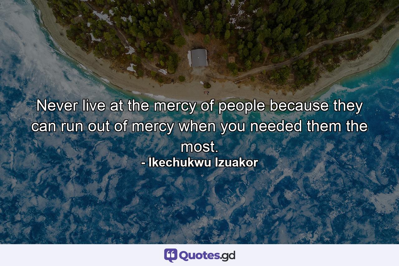 Never live at the mercy of people because they can run out of mercy when you needed them the most. - Quote by Ikechukwu Izuakor