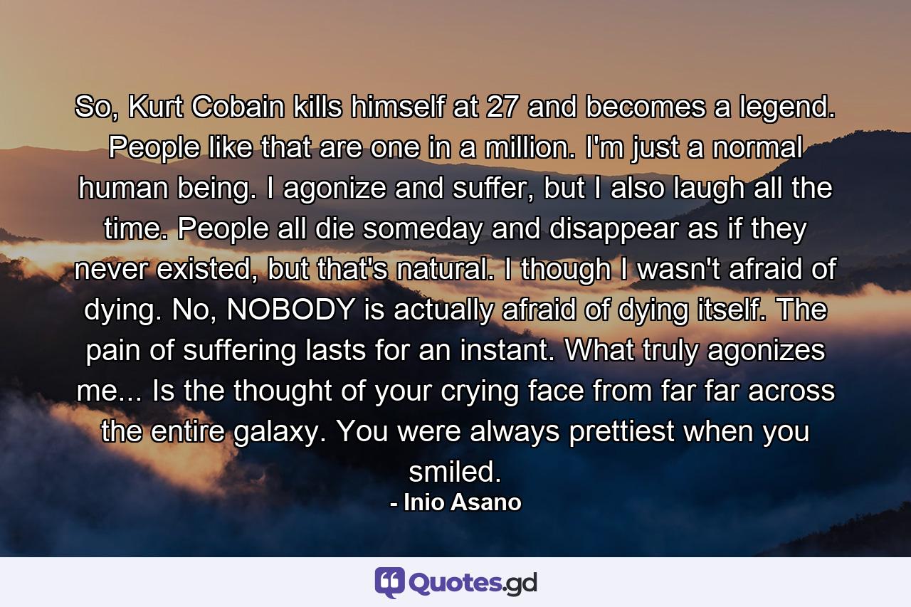 So, Kurt Cobain kills himself at 27 and becomes a legend. People like that are one in a million. I'm just a normal human being. I agonize and suffer, but I also laugh all the time. People all die someday and disappear as if they never existed, but that's natural. I though I wasn't afraid of dying. No, NOBODY is actually afraid of dying itself. The pain of suffering lasts for an instant. What truly agonizes me... Is the thought of your crying face from far far across the entire galaxy. You were always prettiest when you smiled. - Quote by Inio Asano