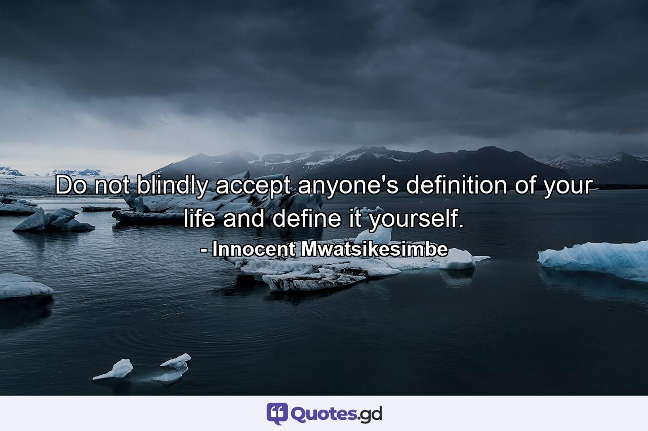 Do not blindly accept anyone's definition of your life and define it yourself. - Quote by Innocent Mwatsikesimbe