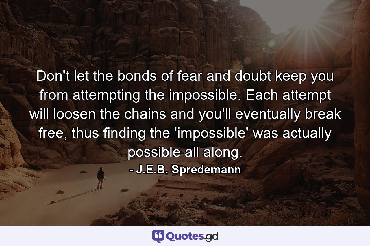 Don't let the bonds of fear and doubt keep you from attempting the impossible. Each attempt will loosen the chains and you'll eventually break free, thus finding the 'impossible' was actually possible all along. - Quote by J.E.B. Spredemann