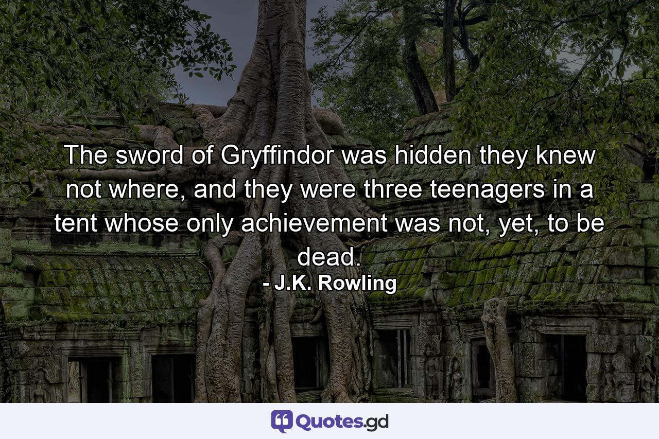 The sword of Gryffindor was hidden they knew not where, and they were three teenagers in a tent whose only achievement was not, yet, to be dead. - Quote by J.K. Rowling