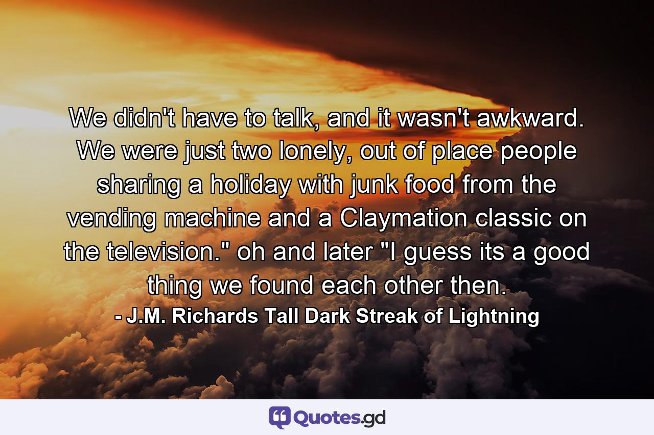 We didn't have to talk, and it wasn't awkward. We were just two lonely, out of place people sharing a holiday with junk food from the vending machine and a Claymation classic on the television.