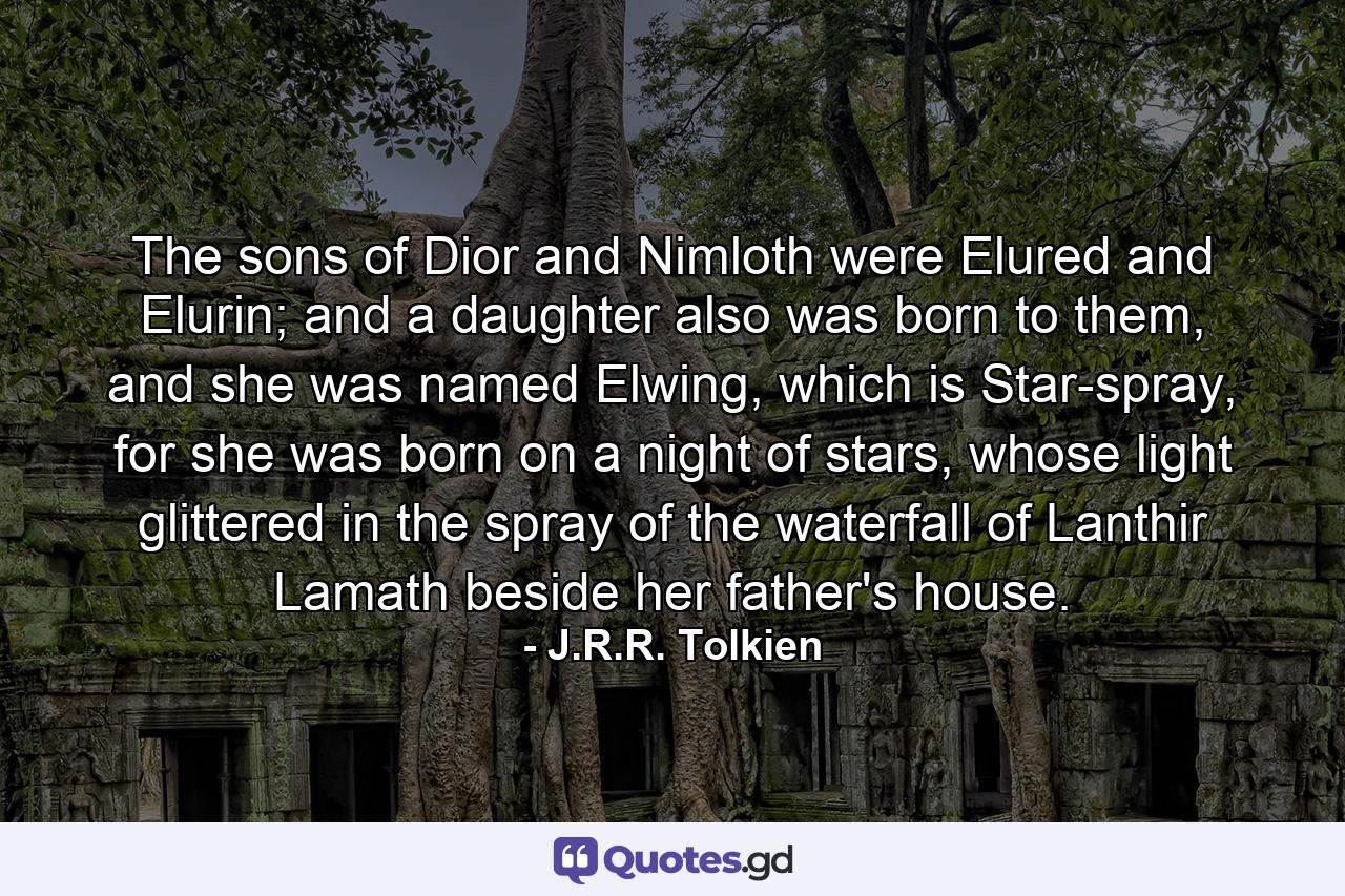 The sons of Dior and Nimloth were Elured and Elurin; and a daughter also was born to them, and she was named Elwing, which is Star-spray, for she was born on a night of stars, whose light glittered in the spray of the waterfall of Lanthir Lamath beside her father's house. - Quote by J.R.R. Tolkien